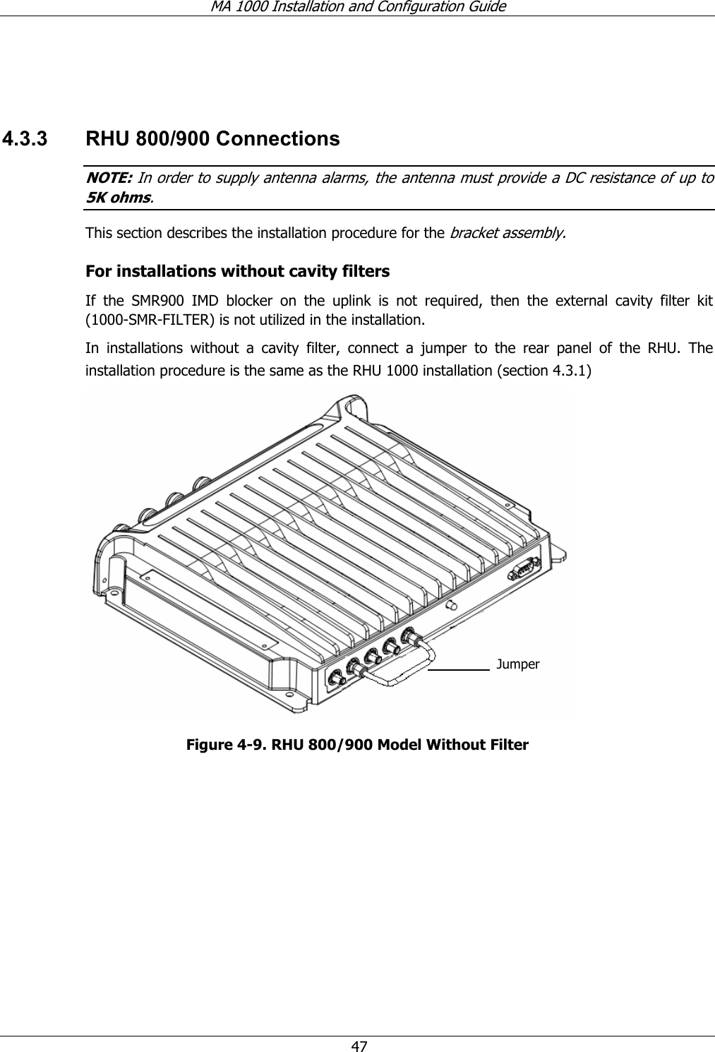 MA 1000 Installation and Configuration Guide 47 4.3.3 RHU 800/900 Connections NOTE: In order to supply antenna alarms, the antenna must provide a DC resistance of up to 5K ohms. This section describes the installation procedure for the bracket assembly. For installations without cavity filters If the SMR900 IMD blocker on the uplink is not required, then the external cavity filter kit (1000-SMR-FILTER) is not utilized in the installation. In installations without a cavity filter, connect a jumper to the rear panel of the RHU. The installation procedure is the same as the RHU 1000 installation (section 4.3.1) Figure 4-9. RHU 800/900 Model Without Filter Jumper