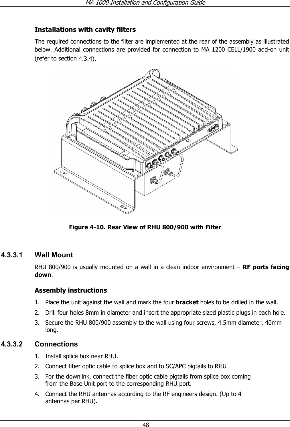 MA 1000 Installation and Configuration Guide 48 Installations with cavity filters The required connections to the filter are implemented at the rear of the assembly as illustrated below. Additional connections are provided for connection to MA 1200 CELL/1900 add-on unit (refer to section 4.3.4). Figure 4-10. Rear View of RHU 800/900 with Filter 4.3.3.1 Wall Mount RHU 800/900 is usually mounted on a wall in a clean indoor environment – RF ports facing down. Assembly instructions 1. Place the unit against the wall and mark the four bracket holes to be drilled in the wall. 2. Drill four holes 8mm in diameter and insert the appropriate sized plastic plugs in each hole. 3. Secure the RHU 800/900 assembly to the wall using four screws, 4.5mm diameter, 40mm long. 4.3.3.2 Connections 1. Install splice box near RHU. 2. Connect fiber optic cable to splice box and to SC/APC pigtails to RHU 3. For the downlink, connect the fiber optic cable pigtails from splice box coming from the Base Unit port to the corresponding RHU port. 4. Connect the RHU antennas according to the RF engineers design. (Up to 4 antennas per RHU).