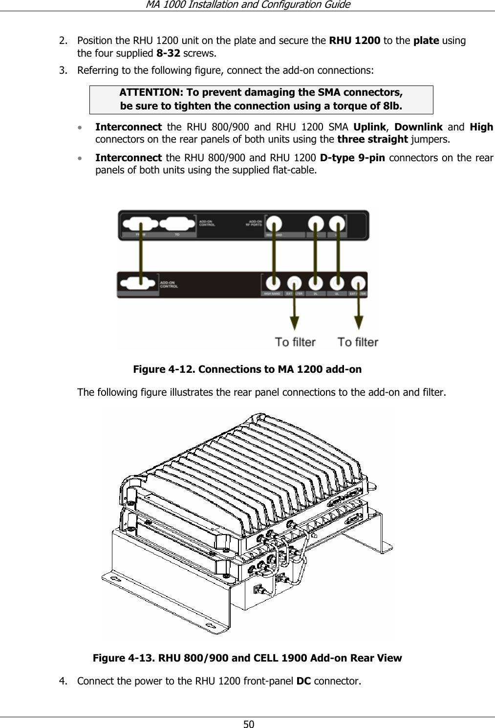 MA 1000 Installation and Configuration Guide 50 2. Position the RHU 1200 unit on the plate and secure the RHU 1200 to the plate using the four supplied 8-32 screws. 3. Referring to the following figure, connect the add-on connections: ATTENTION: To prevent damaging the SMA connectors, be sure to tighten the connection using a torque of 8lb. • Interconnect the RHU 800/900 and RHU 1200 SMA Uplink, Downlink and High connectors on the rear panels of both units using the three straight jumpers. • Interconnect the RHU 800/900 and RHU 1200 D-type 9-pin connectors on the rear panels of both units using the supplied flat-cable. Figure 4-12. Connections to MA 1200 add-on The following figure illustrates the rear panel connections to the add-on and filter. Figure 4-13. RHU 800/900 and CELL 1900 Add-on Rear View 4. Connect the power to the RHU 1200 front-panel DC connector.