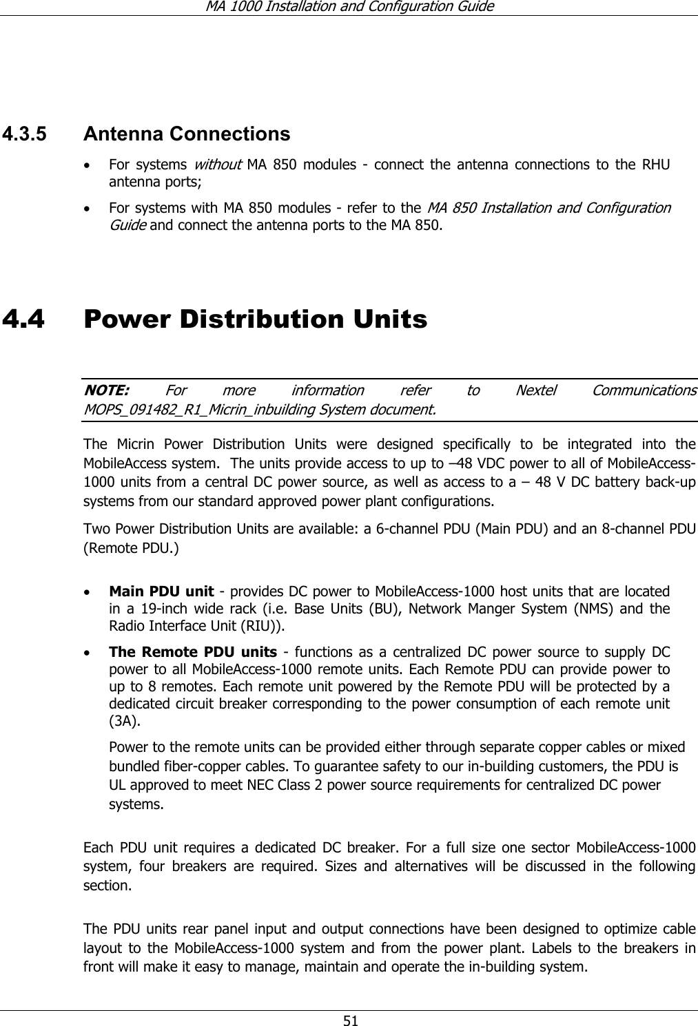 MA 1000 Installation and Configuration Guide 51 4.3.5 Antenna Connections • For systems without MA 850 modules - connect the antenna connections to the RHU antenna ports; • For systems with MA 850 modules - refer to the MA 850 Installation and Configuration Guide and connect the antenna ports to the MA 850. 4.4 Power Distribution Units NOTE: For more information refer to Nextel Communications MOPS_091482_R1_Micrin_inbuilding System document. The Micrin Power Distribution Units were designed specifically to be integrated into the MobileAccess system. The units provide access to up to –48 VDC power to all of MobileAccess-1000 units from a central DC power source, as well as access to a – 48 V DC battery back-up systems from our standard approved power plant configurations. Two Power Distribution Units are available: a 6-channel PDU (Main PDU) and an 8-channel PDU (Remote PDU.) • Main PDU unit - provides DC power to MobileAccess-1000 host units that are located in a 19-inch wide rack (i.e. Base Units (BU), Network Manger System (NMS) and the Radio Interface Unit (RIU)). • The Remote PDU units - functions as a centralized DC power source to supply DC power to all MobileAccess-1000 remote units. Each Remote PDU can provide power to up to 8 remotes. Each remote unit powered by the Remote PDU will be protected by a dedicated circuit breaker corresponding to the power consumption of each remote unit (3A). Power to the remote units can be provided either through separate copper cables or mixed bundled fiber-copper cables. To guarantee safety to our in-building customers, the PDU is UL approved to meet NEC Class 2 power source requirements for centralized DC power systems. Each PDU unit requires a dedicated DC breaker. For a full size one sector MobileAccess-1000 system, four breakers are required. Sizes and alternatives will be discussed in the following section. The PDU units rear panel input and output connections have been designed to optimize cable layout to the MobileAccess-1000 system and from the power plant. Labels to the breakers in front will make it easy to manage, maintain and operate the in-building system.