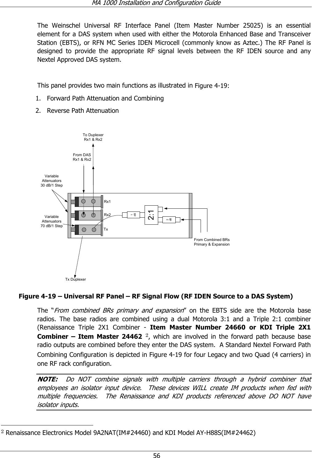 MA 1000 Installation and Configuration Guide 56 The Weinschel Universal RF Interface Panel (Item Master Number 25025) is an essential element for a DAS system when used with either the Motorola Enhanced Base and Transceiver Station (EBTS), or RFN MC Series IDEN Microcell (commonly know as Aztec.) The RF Panel is designed to provide the appropriate RF signal levels between the RF IDEN source and any Nextel Approved DAS system. This panel provides two main functions as illustrated in Figure 4-19: 1. Forward Path Attenuation and Combining 2. Reverse Path Attenuation To DuplexerRx1 & Rx2From DASRx1 & Rx2From Combined BRsPrimary & ExpansionVariableAttenuators30 dB/1 StepVariableAttenuators70 dB/1 StepTx Duplexer1dB2:12dBRx1Rx2Tx Figure 4-19 – Universal RF Panel – RF Signal Flow (RF IDEN Source to a DAS System) The “From combined BRs primary and expansion” on the EBTS side are the Motorola base radios. The base radios are combined using a dual Motorola 3:1 and a Triple 2:1 combiner (Renaissance Triple 2X1 Combiner - Item Master Number 24660 or KDI Triple 2X1 Combiner – Item Master 24462 2, which are involved in the forward path because base radio outputs are combined before they enter the DAS system. A Standard Nextel Forward Path Combining Configuration is depicted in Figure 4-19 for four Legacy and two Quad (4 carriers) in one RF rack configuration. NOTE: Do NOT combine signals with multiple carriers through a hybrid combiner that employees an isolator input device. These devices WILL create IM products when fed with multiple frequencies. The Renaissance and KDI products referenced above DO NOT have isolator inputs. 2 Renaissance Electronics Model 9A2NAT(IM#24460) and KDI Model AY-H88S(IM#24462)