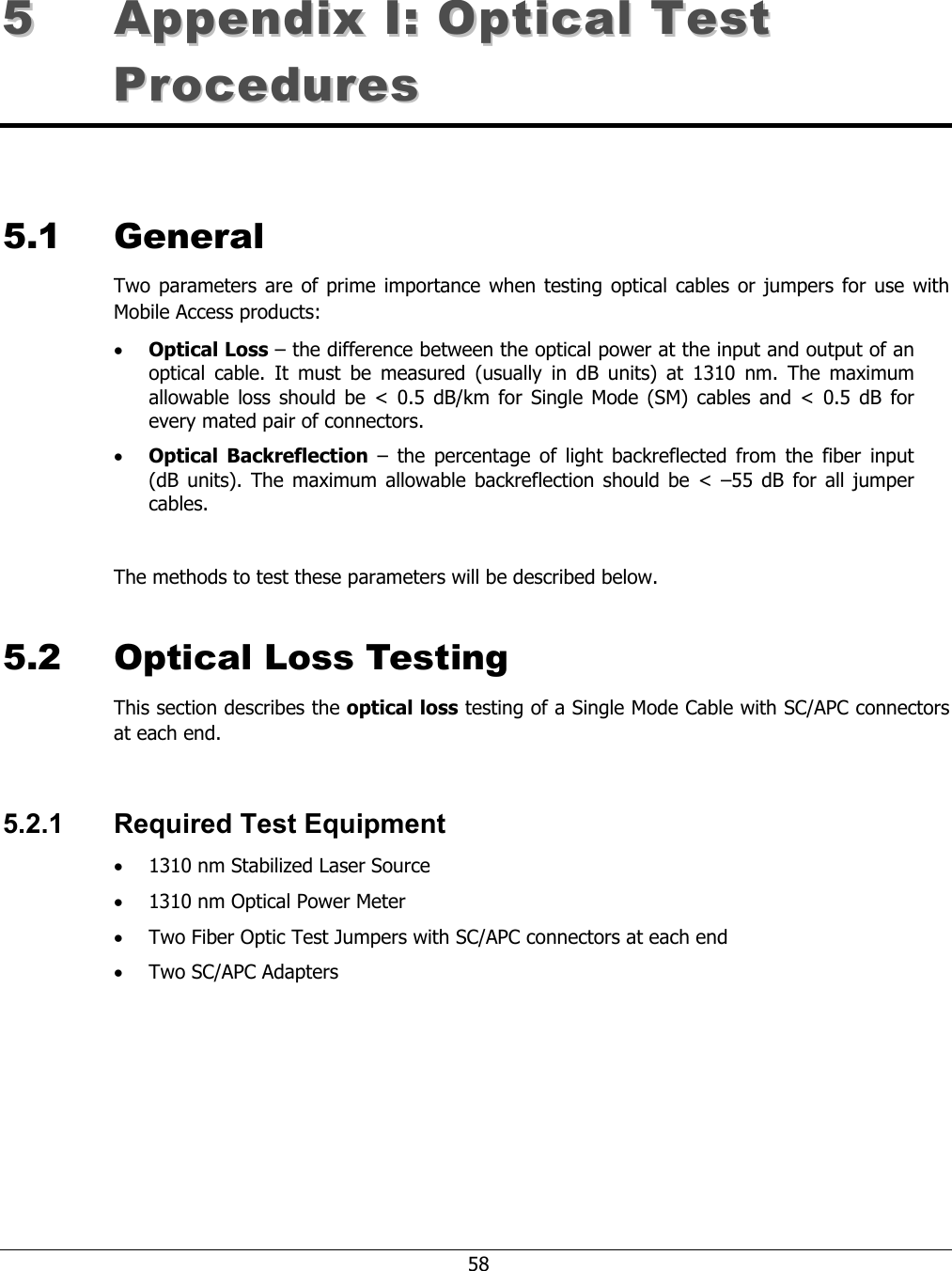 58 55 AAppppeennddiixx II:: OOppttiiccaall TTeesstt PPrroocceedduurreess 5.1 General Two parameters are of prime importance when testing optical cables or jumpers for use with Mobile Access products: • Optical Loss – the difference between the optical power at the input and output of an optical cable. It must be measured (usually in dB units) at 1310 nm. The maximum allowable loss should be < 0.5 dB/km for Single Mode (SM) cables and < 0.5 dB for every mated pair of connectors. • Optical Backreflection – the percentage of light backreflected from the fiber input (dB units). The maximum allowable backreflection should be < –55 dB for all jumper cables. The methods to test these parameters will be described below. 5.2 Optical Loss Testing This section describes the optical loss testing of a Single Mode Cable with SC/APC connectors at each end. 5.2.1 Required Test Equipment • 1310 nm Stabilized Laser Source • 1310 nm Optical Power Meter • Two Fiber Optic Test Jumpers with SC/APC connectors at each end • Two SC/APC Adapters