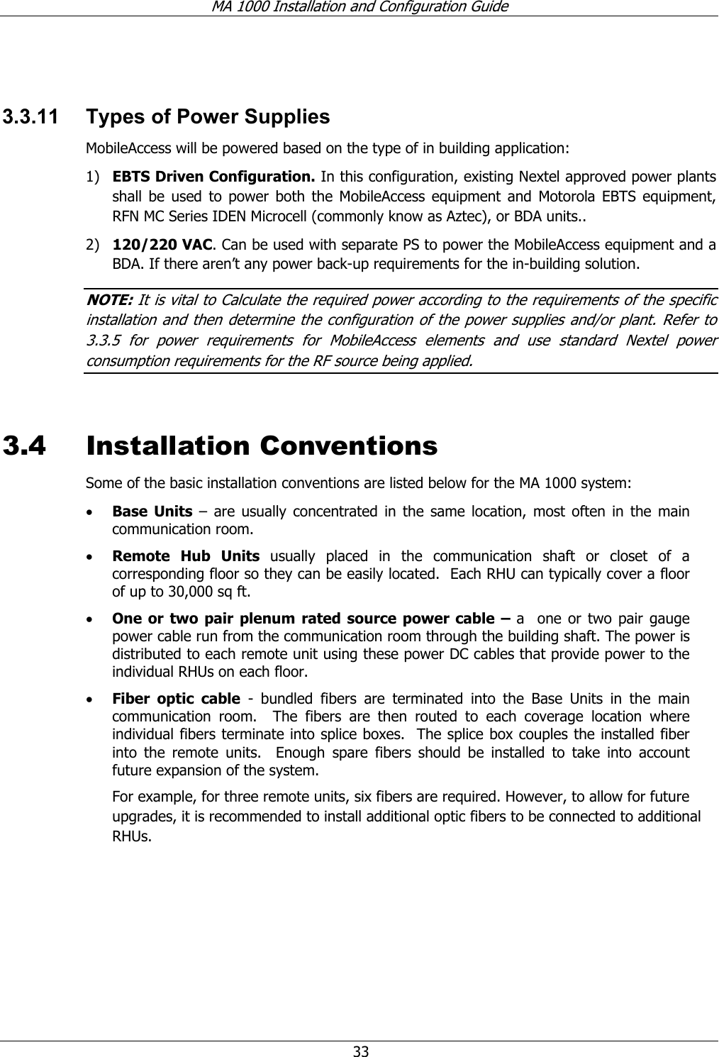 MA 1000 Installation and Configuration Guide 33 3.3.11 Types of Power Supplies MobileAccess will be powered based on the type of in building application: 1) EBTS Driven Configuration. In this configuration, existing Nextel approved power plants shall be used to power both the MobileAccess equipment and Motorola EBTS equipment, RFN MC Series IDEN Microcell (commonly know as Aztec), or BDA units.. 2) 120/220 VAC. Can be used with separate PS to power the MobileAccess equipment and a BDA. If there aren’t any power back-up requirements for the in-building solution. NOTE: It is vital to Calculate the required power according to the requirements of the specific installation and then determine the configuration of the power supplies and/or plant. Refer to 3.3.5 for power requirements for MobileAccess elements and use standard Nextel power consumption requirements for the RF source being applied. 3.4 Installation Conventions Some of the basic installation conventions are listed below for the MA 1000 system: • Base Units – are usually concentrated in the same location, most often in the main communication room. • Remote Hub Units usually placed in the communication shaft or closet of a corresponding floor so they can be easily located. Each RHU can typically cover a floor of up to 30,000 sq ft. • One or two pair plenum rated source power cable – a one or two pair gauge power cable run from the communication room through the building shaft. The power is distributed to each remote unit using these power DC cables that provide power to the individual RHUs on each floor. • Fiber optic cable - bundled fibers are terminated into the Base Units in the main communication room. The fibers are then routed to each coverage location where individual fibers terminate into splice boxes. The splice box couples the installed fiber into the remote units. Enough spare fibers should be installed to take into account future expansion of the system. For example, for three remote units, six fibers are required. However, to allow for future upgrades, it is recommended to install additional optic fibers to be connected to additional RHUs.