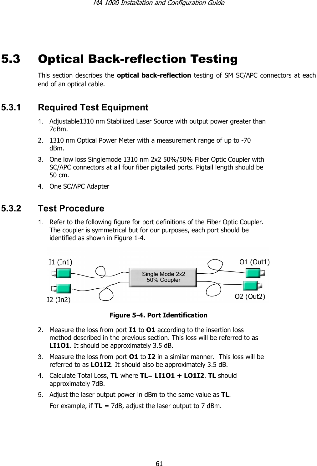 MA 1000 Installation and Configuration Guide 61 5.3 Optical Back-reflection Testing This section describes the optical back-reflection testing of SM SC/APC connectors at each end of an optical cable. 5.3.1 Required Test Equipment 1. Adjustable1310 nm Stabilized Laser Source with output power greater than 7dBm. 2. 1310 nm Optical Power Meter with a measurement range of up to -70 dBm. 3. One low loss Singlemode 1310 nm 2x2 50%/50% Fiber Optic Coupler with SC/APC connectors at all four fiber pigtailed ports. Pigtail length should be 50 cm. 4. One SC/APC Adapter 5.3.2 Test Procedure 1. Refer to the following figure for port definitions of the Fiber Optic Coupler. The coupler is symmetrical but for our purposes, each port should be identified as shown in Figure 1-4. Figure 5-4. Port Identification 2. Measure the loss from port I1 to O1 according to the insertion loss method described in the previous section. This loss will be referred to as LI1O1. It should be approximately 3.5 dB. 3. Measure the loss from port O1 to I2 in a similar manner. This loss will be referred to as LO1I2. It should also be approximately 3.5 dB. 4. Calculate Total Loss, TL where TL= LI1O1 + LO1I2. TL should approximately 7dB. 5. Adjust the laser output power in dBm to the same value as TL. For example, if TL = 7dB, adjust the laser output to 7 dBm.