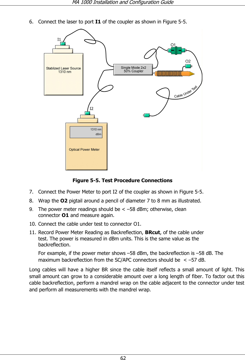 MA 1000 Installation and Configuration Guide 62 6. Connect the laser to port I1 of the coupler as shown in Figure 5-5. Figure 5-5. Test Procedure Connections 7. Connect the Power Meter to port I2 of the coupler as shown in Figure 5-5. 8. Wrap the O2 pigtail around a pencil of diameter 7 to 8 mm as illustrated. 9. The power meter readings should be < –58 dBm; otherwise, clean connector O1 and measure again. 10. Connect the cable under test to connector O1. 11. Record Power Meter Reading as Backreflection, BRcut, of the cable under test. The power is measured in dBm units. This is the same value as the backreflection. For example, if the power meter shows –58 dBm, the backreflection is –58 dB. The maximum backreflection from the SC/APC connectors should be < –57 dB. Long cables will have a higher BR since the cable itself reflects a small amount of light. This small amount can grow to a considerable amount over a long length of fiber. To factor out this cable backreflection, perform a mandrel wrap on the cable adjacent to the connector under test and perform all measurements with the mandrel wrap.