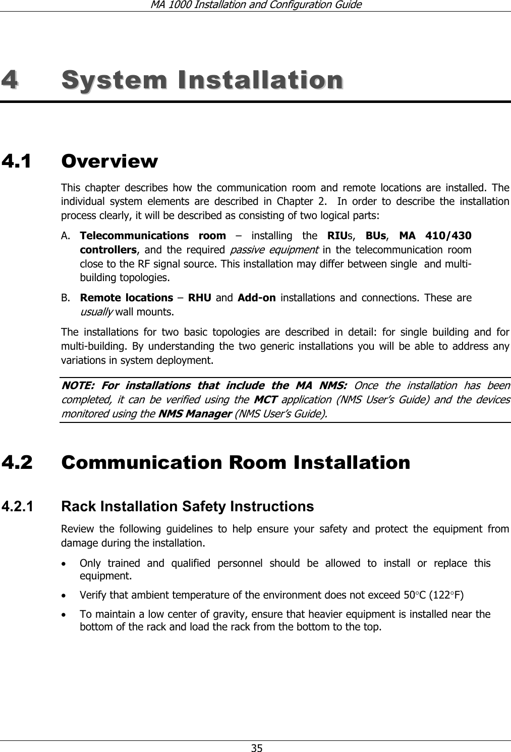 MA 1000 Installation and Configuration Guide 35 44 SSyysstteemm IInnssttaallllaattiioonn 4.1 Overview This chapter describes how the communication room and remote locations are installed. The individual system elements are described in Chapter 2. In order to describe the installation process clearly, it will be described as consisting of two logical parts: A. Telecommunications room – installing the RIUs, BUs, MA 410/430 controllers, and the required passive equipment in the telecommunication room close to the RF signal source. This installation may differ between single and multi-building topologies. B. Remote locations – RHU and Add-on installations and connections. These are usually wall mounts. The installations for two basic topologies are described in detail: for single building and for multi-building. By understanding the two generic installations you will be able to address any variations in system deployment. NOTE: For installations that include the MA NMS: Once the installation has been completed, it can be verified using the MCT application (NMS User’s Guide) and the devices monitored using the NMS Manager (NMS User’s Guide). 4.2 Communication Room Installation 4.2.1 Rack Installation Safety Instructions Review the following guidelines to help ensure your safety and protect the equipment from damage during the installation. • Only trained and qualified personnel should be allowed to install or replace this equipment. • Verify that ambient temperature of the environment does not exceed 50°C (122°F) • To maintain a low center of gravity, ensure that heavier equipment is installed near the bottom of the rack and load the rack from the bottom to the top.