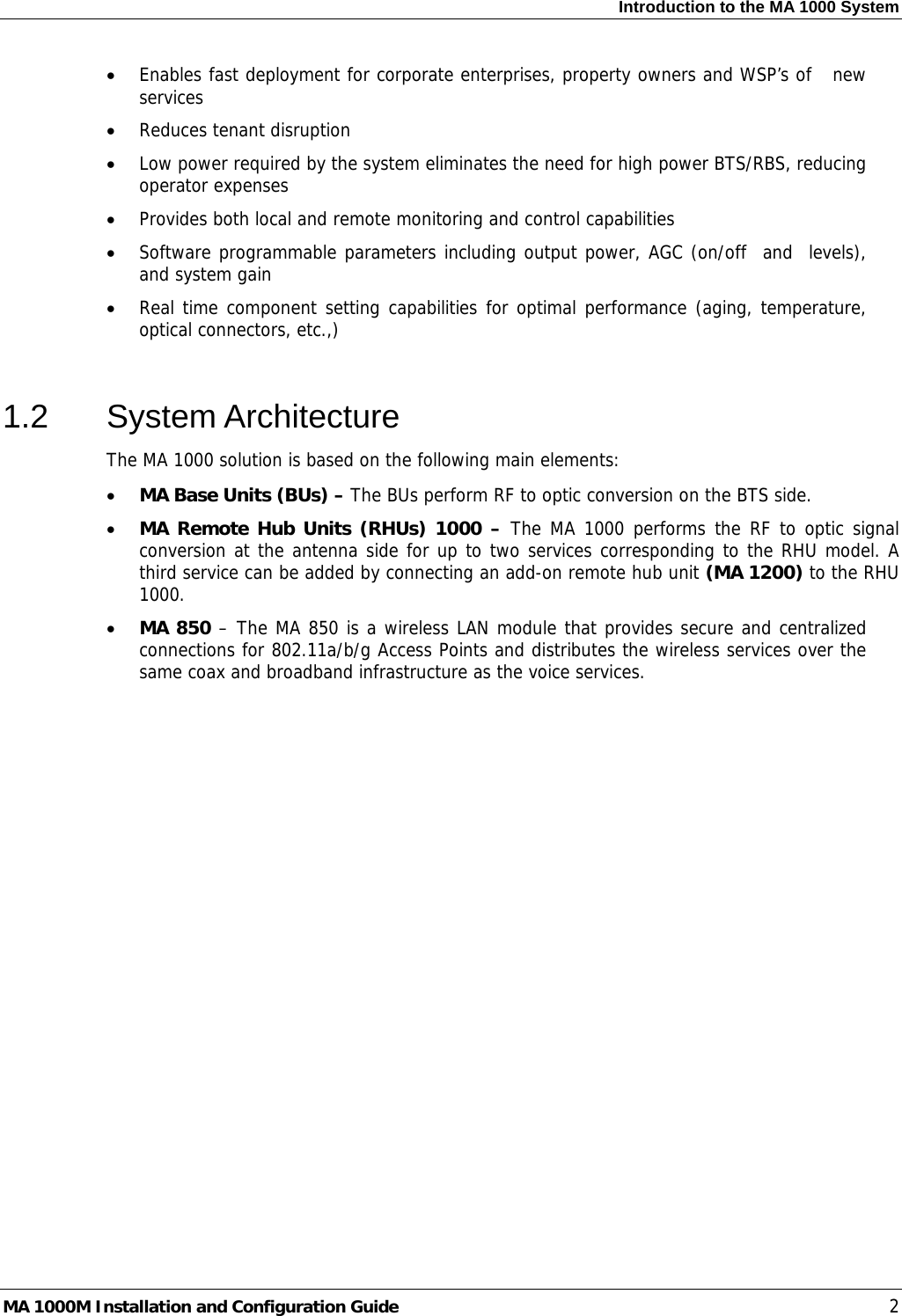 Introduction to the MA 1000 System  • Enables fast deployment for corporate enterprises, property owners and WSP’s of   new services • Reduces tenant disruption • Low power required by the system eliminates the need for high power BTS/RBS, reducing operator expenses • Provides both local and remote monitoring and control capabilities  • Software programmable parameters including output power, AGC (on/off  and  levels), and system gain • Real time component setting capabilities for optimal performance (aging, temperature, optical connectors, etc.,)  1.2 System Architecture The MA 1000 solution is based on the following main elements:    • MA Base Units (BUs) – The BUs perform RF to optic conversion on the BTS side.   • MA Remote Hub Units (RHUs) 1000 – The MA 1000 performs the RF to optic signal conversion at the antenna side for up to two services corresponding to the RHU model. A third service can be added by connecting an add-on remote hub unit (MA 1200) to the RHU 1000.  • MA 850 – The MA 850 is a wireless LAN module that provides secure and centralized connections for 802.11a/b/g Access Points and distributes the wireless services over the same coax and broadband infrastructure as the voice services.   MA 1000M Installation and Configuration Guide    2 