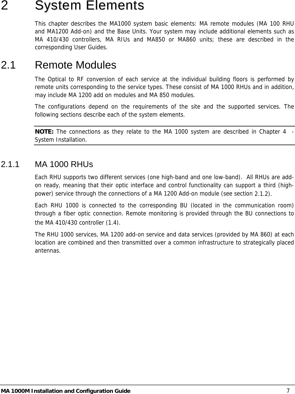   2   SSyysstteemm  EElleemmeennttss    This chapter describes the MA1000 system basic elements: MA remote modules (MA 100 RHU and MA1200 Add-on) and the Base Units. Your system may include additional elements such as MA 410/430 controllers, MA RIUs and MA850 or MA860 units; these are described in the corresponding User Guides. 2.1  Remote Modules  The Optical to RF conversion of each service at the individual building floors is performed by remote units corresponding to the service types. These consist of MA 1000 RHUs and in addition, may include MA 1200 add on modules and MA 850 modules.  The configurations depend on the requirements of the site and the supported services. The following sections describe each of the system elements.  NOTE: The connections as they relate to the MA 1000 system are described in Chapter  4  - System Installation. 2.1.1  MA 1000 RHUs  Each RHU supports two different services (one high-band and one low-band).  All RHUs are add-on ready, meaning that their optic interface and control functionality can support a third (high-power) service through the connections of a MA 1200 Add-on module (see section  2.1.2).  Each RHU 1000 is connected to the corresponding BU (located in the communication room) through a fiber optic connection. Remote monitoring is provided through the BU connections to the MA 410/430 controller ( 1.4).   The RHU 1000 services, MA 1200 add-on service and data services (provided by MA 860) at each location are combined and then transmitted over a common infrastructure to strategically placed antennas.   MA 1000M Installation and Configuration Guide    7 
