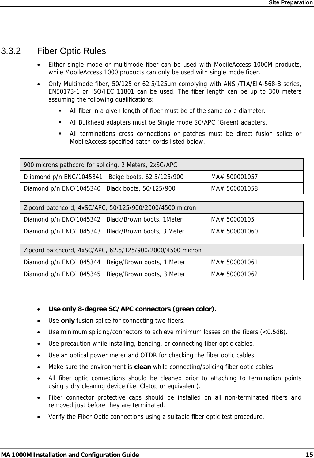 Site Preparation   3.3.2  Fiber Optic Rules • Either single mode or multimode fiber can be used with MobileAccess 1000M products, while MobileAccess 1000 products can only be used with single mode fiber. • Only Multimode fiber, 50/125 or 62.5/125um complying with ANSI/TIA/EIA-568-B series, EN50173-1 or ISO/IEC 11801 can be used. The fiber length can be up to 300 meters assuming the following qualifications:  All fiber in a given length of fiber must be of the same core diameter.   All Bulkhead adapters must be Single mode SC/APC (Green) adapters.   All terminations cross connections or patches must be direct fusion splice or MobileAccess specified patch cords listed below.   900 microns pathcord for splicing, 2 Meters, 2xSC/APC D iamond p/n ENC/1045341   Beige boots, 62.5/125/900  MA# 500001057 Diamond p/n ENC/1045340   Black boots, 50/125/900  MA# 500001058  Zipcord patchcord, 4xSC/APC, 50/125/900/2000/4500 micron Diamond p/n ENC/1045342   Black/Brown boots, 1Meter  MA# 50000105 Diamond p/n ENC/1045343   Black/Brown boots, 3 Meter  MA# 500001060  Zipcord patchcord, 4xSC/APC, 62.5/125/900/2000/4500 micron Diamond p/n ENC/1045344   Beige/Brown boots, 1 Meter  MA# 500001061 Diamond p/n ENC/1045345   Biege/Brown boots, 3 Meter  MA# 500001062   • Use only 8-degree SC/APC connectors (green color). • Use only fusion splice for connecting two fibers. • Use minimum splicing/connectors to achieve minimum losses on the fibers (&lt;0.5dB). • Use precaution while installing, bending, or connecting fiber optic cables. • Use an optical power meter and OTDR for checking the fiber optic cables. • Make sure the environment is clean while connecting/splicing fiber optic cables.  • All fiber optic connections should be cleaned prior to attaching to termination points using a dry cleaning device (i.e. Cletop or equivalent). • Fiber connector protective caps should be installed on all non-terminated fibers and removed just before they are terminated. • Verify the Fiber Optic connections using a suitable fiber optic test procedure. MA 1000M Installation and Configuration Guide  15 