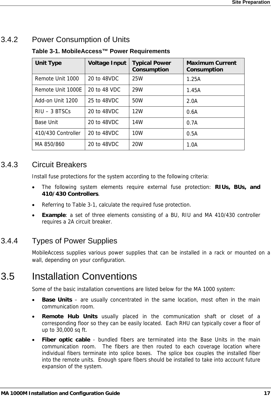 Site Preparation   3.4.2  Power Consumption of Units Table  3-1. MobileAccess™ Power Requirements Unit Type  Voltage Input Typical Power Consumption  Maximum Current Consumption Remote Unit 1000  20 to 48VDC  25W  1.25A Remote Unit 1000E  20 to 48 VDC  29W  1.45A Add-on Unit 1200  25 to 48VDC  50W  2.0A RIU – 3 BTSCs  20 to 48VDC  12W  0.6A Base Unit  20 to 48VDC  14W  0.7A 410/430 Controller  20 to 48VDC  10W  0.5A MA 850/860  20 to 48VDC  20W  1.0A 3.4.3 Circuit Breakers Install fuse protections for the system according to the following criteria:  • The following system elements require external fuse protection: RIUs, BUs, and 410/430 Controllers. • Referring to Table  3-1, calculate the required fuse protection.  • Example: a set of three elements consisting of a BU, RIU and MA 410/430 controller requires a 2A circuit breaker. 3.4.4  Types of Power Supplies MobileAccess supplies various power supplies that can be installed in a rack or mounted on a wall, depending on your configuration.  3.5 Installation Conventions Some of the basic installation conventions are listed below for the MA 1000 system: • Base Units – are usually concentrated in the same location, most often in the main communication room.  • Remote Hub Units usually placed in the communication shaft or closet of a corresponding floor so they can be easily located.  Each RHU can typically cover a floor of up to 30,000 sq ft.  • Fiber optic cable - bundled fibers are terminated into the Base Units in the main communication room.  The fibers are then routed to each coverage location where individual fibers terminate into splice boxes.  The splice box couples the installed fiber into the remote units.  Enough spare fibers should be installed to take into account future expansion of the system.   MA 1000M Installation and Configuration Guide  17 