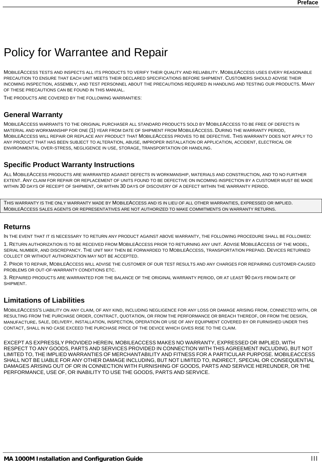    Preface      MA 1000M Installation and Configuration Guide    III  Policy for Warrantee and Repair MOBILEACCESS TESTS AND INSPECTS ALL ITS PRODUCTS TO VERIFY THEIR QUALITY AND RELIABILITY. MOBILEACCESS USES EVERY REASONABLE PRECAUTION TO ENSURE THAT EACH UNIT MEETS THEIR DECLARED SPECIFICATIONS BEFORE SHIPMENT. CUSTOMERS SHOULD ADVISE THEIR INCOMING INSPECTION, ASSEMBLY, AND TEST PERSONNEL ABOUT THE PRECAUTIONS REQUIRED IN HANDLING AND TESTING OUR PRODUCTS. MANY OF THESE PRECAUTIONS CAN BE FOUND IN THIS MANUAL. THE PRODUCTS ARE COVERED BY THE FOLLOWING WARRANTIES: General Warranty MOBILEACCESS WARRANTS TO THE ORIGINAL PURCHASER ALL STANDARD PRODUCTS SOLD BY MOBILEACCESS TO BE FREE OF DEFECTS IN MATERIAL AND WORKMANSHIP FOR ONE (1) YEAR FROM DATE OF SHIPMENT FROM MOBILEACCESS. DURING THE WARRANTY PERIOD, MOBILEACCESS WILL REPAIR OR REPLACE ANY PRODUCT THAT MOBILEACCESS PROVES TO BE DEFECTIVE. THIS WARRANTY DOES NOT APPLY TO ANY PRODUCT THAT HAS BEEN SUBJECT TO ALTERATION, ABUSE, IMPROPER INSTALLATION OR APPLICATION, ACCIDENT, ELECTRICAL OR ENVIRONMENTAL OVER-STRESS, NEGLIGENCE IN USE, STORAGE, TRANSPORTATION OR HANDLING. Specific Product Warranty Instructions ALL MOBILEACCESS PRODUCTS ARE WARRANTED AGAINST DEFECTS IN WORKMANSHIP, MATERIALS AND CONSTRUCTION, AND TO NO FURTHER EXTENT. ANY CLAIM FOR REPAIR OR REPLACEMENT OF UNITS FOUND TO BE DEFECTIVE ON INCOMING INSPECTION BY A CUSTOMER MUST BE MADE WITHIN 30 DAYS OF RECEIPT OF SHIPMENT, OR WITHIN 30 DAYS OF DISCOVERY OF A DEFECT WITHIN THE WARRANTY PERIOD.  THIS WARRANTY IS THE ONLY WARRANTY MADE BY MOBILEACCESS AND IS IN LIEU OF ALL OTHER WARRANTIES, EXPRESSED OR IMPLIED. MOBILEACCESS SALES AGENTS OR REPRESENTATIVES ARE NOT AUTHORIZED TO MAKE COMMITMENTS ON WARRANTY RETURNS. Returns IN THE EVENT THAT IT IS NECESSARY TO RETURN ANY PRODUCT AGAINST ABOVE WARRANTY, THE FOLLOWING PROCEDURE SHALL BE FOLLOWED: 1. RETURN AUTHORIZATION IS TO BE RECEIVED FROM MOBILEACCESS PRIOR TO RETURNING ANY UNIT. ADVISE MOBILEACCESS OF THE MODEL, SERIAL NUMBER, AND DISCREPANCY. THE UNIT MAY THEN BE FORWARDED TO MOBILEACCESS, TRANSPORTATION PREPAID. DEVICES RETURNED COLLECT OR WITHOUT AUTHORIZATION MAY NOT BE ACCEPTED. 2. PRIOR TO REPAIR, MOBILEACCESS WILL ADVISE THE CUSTOMER OF OUR TEST RESULTS AND ANY CHARGES FOR REPAIRING CUSTOMER-CAUSED PROBLEMS OR OUT-OF-WARRANTY CONDITIONS ETC.  3. REPAIRED PRODUCTS ARE WARRANTED FOR THE BALANCE OF THE ORIGINAL WARRANTY PERIOD, OR AT LEAST 90 DAYS FROM DATE OF SHIPMENT. Limitations of Liabilities MOBILEACCESS&apos;S LIABILITY ON ANY CLAIM, OF ANY KIND, INCLUDING NEGLIGENCE FOR ANY LOSS OR DAMAGE ARISING FROM, CONNECTED WITH, OR RESULTING FROM THE PURCHASE ORDER, CONTRACT, QUOTATION, OR FROM THE PERFORMANCE OR BREACH THEREOF, OR FROM THE DESIGN, MANUFACTURE, SALE, DELIVERY, INSTALLATION, INSPECTION, OPERATION OR USE OF ANY EQUIPMENT COVERED BY OR FURNISHED UNDER THIS CONTACT, SHALL IN NO CASE EXCEED THE PURCHASE PRICE OF THE DEVICE WHICH GIVES RISE TO THE CLAIM.  EXCEPT AS EXPRESSLY PROVIDED HEREIN, MOBILEACCESS MAKES NO WARRANTY, EXPRESSED OR IMPLIED, WITH RESPECT TO ANY GOODS, PARTS AND SERVICES PROVIDED IN CONNECTION WITH THIS AGREEMENT INCLUDING, BUT NOT LIMITED TO, THE IMPLIED WARRANTIES OF MERCHANTABILITY AND FITNESS FOR A PARTICULAR PURPOSE. MOBILEACCESS SHALL NOT BE LIABLE FOR ANY OTHER DAMAGE INCLUDING, BUT NOT LIMITED TO, INDIRECT, SPECIAL OR CONSEQUENTIAL DAMAGES ARISING OUT OF OR IN CONNECTION WITH FURNISHING OF GOODS, PARTS AND SERVICE HEREUNDER, OR THE PERFORMANCE, USE OF, OR INABILITY TO USE THE GOODS, PARTS AND SERVICE. 