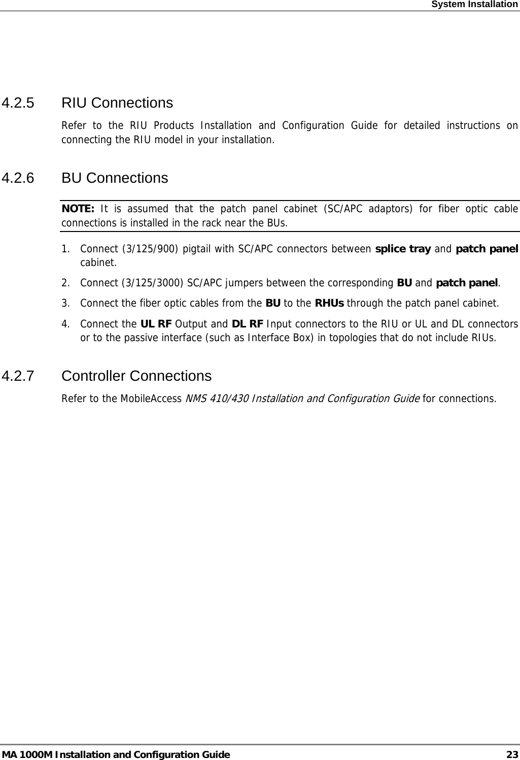 System Installation    4.2.5 RIU Connections Refer to the RIU Products Installation and Configuration Guide for detailed instructions on connecting the RIU model in your installation. 4.2.6 BU Connections NOTE:  It is assumed that the patch panel cabinet (SC/APC adaptors) for fiber optic cable connections is installed in the rack near the BUs.  1.  Connect (3/125/900) pigtail with SC/APC connectors between splice tray and patch panel cabinet. 2.  Connect (3/125/3000) SC/APC jumpers between the corresponding BU and patch panel. 3.  Connect the fiber optic cables from the BU to the RHUs through the patch panel cabinet. 4. Connect the UL RF Output and DL RF Input connectors to the RIU or UL and DL connectors or to the passive interface (such as Interface Box) in topologies that do not include RIUs. 4.2.7 Controller Connections Refer to the MobileAccess NMS 410/430 Installation and Configuration Guide for connections. MA 1000M Installation and Configuration Guide  23 