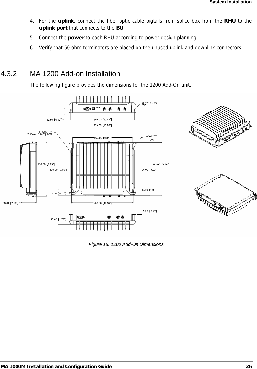 System Installation  4. For the uplink, connect the fiber optic cable pigtails from splice box from the RHU to the uplink port that connects to the BU. 5. Connect the power to each RHU according to power design planning. 6.  Verify that 50 ohm terminators are placed on the unused uplink and downlink connectors.   4.3.2  MA 1200 Add-on Installation The following figure provides the dimensions for the 1200 Add-On unit.  Figure 18. 1200 Add-On Dimensions MA 1000M Installation and Configuration Guide  26 