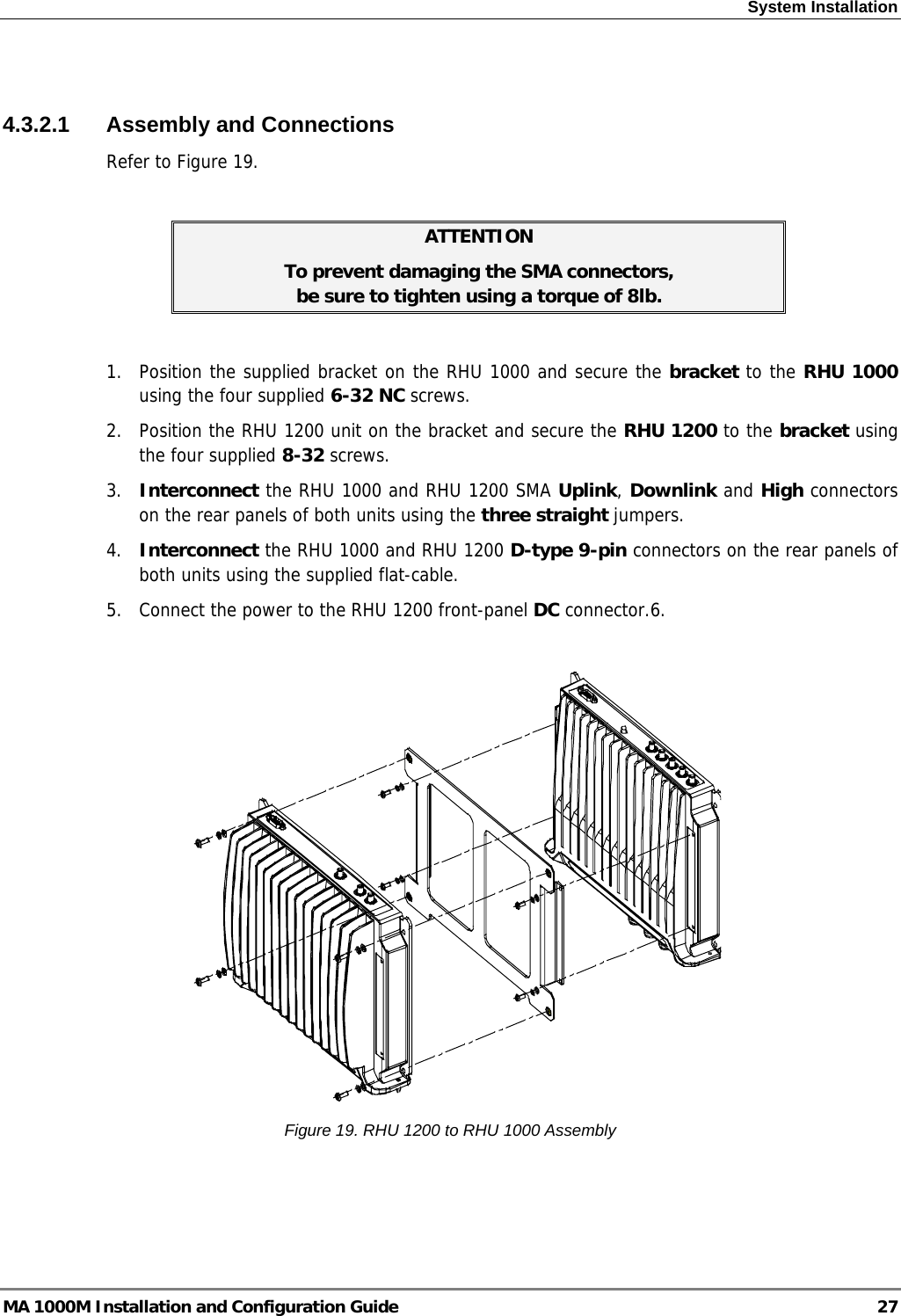 System Installation   4.3.2.1 Assembly and Connections Refer to Figure 19.  ATTENTION To prevent damaging the SMA connectors,  be sure to tighten using a torque of 8lb.  1.  Position the supplied bracket on the RHU 1000 and secure the bracket to the RHU 1000 using the four supplied 6-32 NC screws. 2.  Position the RHU 1200 unit on the bracket and secure the RHU 1200 to the bracket using the four supplied 8-32 screws. 3.  Interconnect the RHU 1000 and RHU 1200 SMA Uplink, Downlink and High connectors on the rear panels of both units using the three straight jumpers. 4.  Interconnect the RHU 1000 and RHU 1200 D-type 9-pin connectors on the rear panels of both units using the supplied flat-cable. 5.  Connect the power to the RHU 1200 front-panel DC connector.6.     Figure 19. RHU 1200 to RHU 1000 Assembly  MA 1000M Installation and Configuration Guide  27 