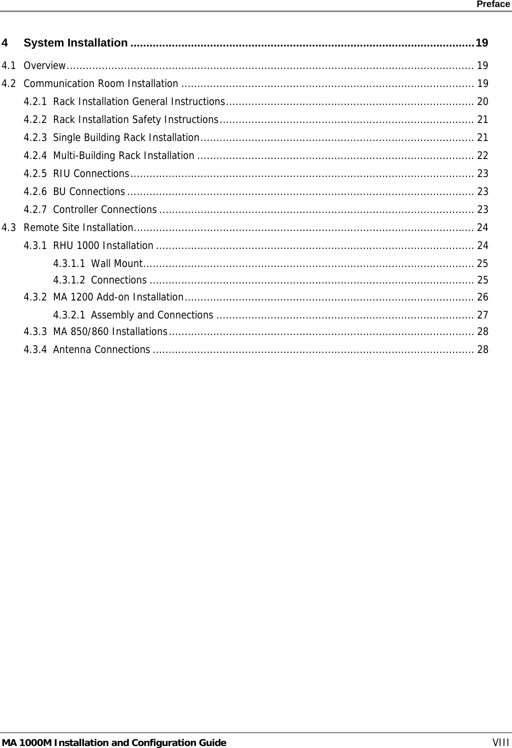    Preface      MA 1000M Installation and Configuration Guide    VIII 4 System Installation ............................................................................................................19 4.1 Overview................................................................................................................................ 19 4.2 Communication Room Installation ............................................................................................ 19 4.2.1 Rack Installation General Instructions.............................................................................. 20 4.2.2 Rack Installation Safety Instructions................................................................................ 21 4.2.3 Single Building Rack Installation...................................................................................... 21 4.2.4 Multi-Building Rack Installation ....................................................................................... 22 4.2.5 RIU Connections............................................................................................................ 23 4.2.6 BU Connections............................................................................................................. 23 4.2.7 Controller Connections ................................................................................................... 23 4.3 Remote Site Installation........................................................................................................... 24 4.3.1 RHU 1000 Installation .................................................................................................... 24 4.3.1.1 Wall Mount........................................................................................................ 25 4.3.1.2 Connections ...................................................................................................... 25 4.3.2 MA 1200 Add-on Installation........................................................................................... 26 4.3.2.1 Assembly and Connections ................................................................................. 27 4.3.3 MA 850/860 Installations................................................................................................ 28 4.3.4 Antenna Connections ..................................................................................................... 28 