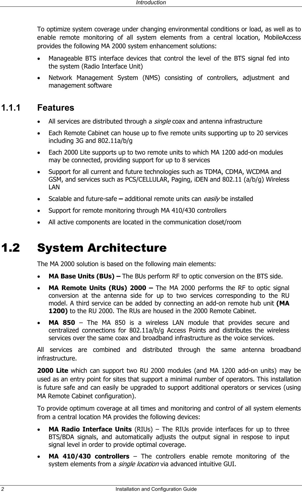Introduction To optimize system coverage under changing environmental conditions or load, as well as to enable remote monitoring of all system elements from a central location, MobileAccess provides the following MA 2000 system enhancement solutions: • Manageable BTS interface devices that control the level of the BTS signal fed into the system (Radio Interface Unit) • Network Management System (NMS) consisting of controllers, adjustment and management software 1.1.1 Features • All services are distributed through a single coax and antenna infrastructure • Each Remote Cabinet can house up to five remote units supporting up to 20 services including 3G and 802.11a/b/g • Each 2000 Lite supports up to two remote units to which MA 1200 add-on modules may be connected, providing support for up to 8 services • Support for all current and future technologies such as TDMA, CDMA, WCDMA and GSM, and services such as PCS/CELLULAR, Paging, iDEN and 802.11 (a/b/g) Wireless LAN • Scalable and future-safe – additional remote units can easily be installed • Support for remote monitoring through MA 410/430 controllers • All active components are located in the communication closet/room 1.2 System Architecture The MA 2000 solution is based on the following main elements: • MA Base Units (BUs) – The BUs perform RF to optic conversion on the BTS side. • MA Remote Units (RUs) 2000 – The MA 2000 performs the RF to optic signal conversion at the antenna side for up to two services corresponding to the RU model. A third service can be added by connecting an add-on remote hub unit (MA 1200) to the RU 2000. The RUs are housed in the 2000 Remote Cabinet. • MA 850 – The MA 850 is a wireless LAN module that provides secure and centralized connections for 802.11a/b/g Access Points and distributes the wireless services over the same coax and broadband infrastructure as the voice services. All services are combined and distributed through the same antenna broadband infrastructure. 2000 Lite which can support two RU 2000 modules (and MA 1200 add-on units) may be used as an entry point for sites that support a minimal number of operators. This installation is future safe and can easily be upgraded to support additional operators or services (using MA Remote Cabinet configuration). To provide optimum coverage at all times and monitoring and control of all system elements from a central location MA provides the following devices: • MA Radio Interface Units (RIUs) – The RIUs provide interfaces for up to three BTS/BDA signals, and automatically adjusts the output signal in respose to input signal level in order to provide optimal coverage. • MA 410/430 controllers – The controllers enable remote monitoring of the system elements from a single location via advanced intuitive GUI. 2 Installation and Configuration Guide