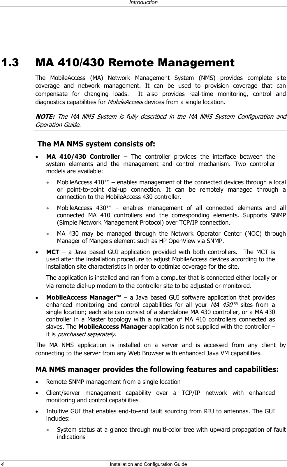 Introduction 1.3 MA 410/430 Remote Management The MobileAccess (MA) Network Management System (NMS) provides complete site coverage and network management. It can be used to provision coverage that can compensate for changing loads. It also provides real-time monitoring, control and diagnostics capabilities for MobileAccess devices from a single location. NOTE: The MA NMS System is fully described in the MA NMS System Configuration and Operation Guide. The MA NMS system consists of: • MA 410/430 Controller – The controller provides the interface between the system elements and the management and control mechanism. Two controller models are available: MobileAccess 410™ – enables management of the connected devices through a local or point-to-point dial-up connection. It can be remotely managed through a connection to the MobileAccess 430 controller. • • • • MobileAccess 430™ – enables management of all connected elements and all connected MA 410 controllers and the corresponding elements. Supports SNMP (Simple Network Management Protocol) over TCP/IP connection. MA 430 may be managed through the Network Operator Center (NOC) through Manager of Mangers element such as HP OpenView via SNMP. • MCT – a Java based GUI application provided with both controllers. The MCT is used after the installation procedure to adjust MobileAccess devices according to the installation site characteristics in order to optimize coverage for the site. The application is installed and ran from a computer that is connected either locally or via remote dial-up modem to the controller site to be adjusted or monitored. • MobileAccess Manager™ – a Java based GUI software application that provides enhanced monitoring and control capabilities for all your MA 430™ sites from a single location; each site can consist of a standalone MA 430 controller, or a MA 430 controller in a Master topology with a number of MA 410 controllers connected as slaves. The MobileAccess Manager application is not supplied with the controller – it is purchased separately. The MA NMS application is installed on a server and is accessed from any client by connecting to the server from any Web Browser with enhanced Java VM capabilities. MA NMS manager provides the following features and capabilities: • Remote SNMP management from a single location • Client/server management capability over a TCP/IP network with enhanced monitoring and control capabilities • Intuitive GUI that enables end-to-end fault sourcing from RIU to antennas. The GUI includes: System status at a glance through multi-color tree with upward propagation of fault indications 4 Installation and Configuration Guide