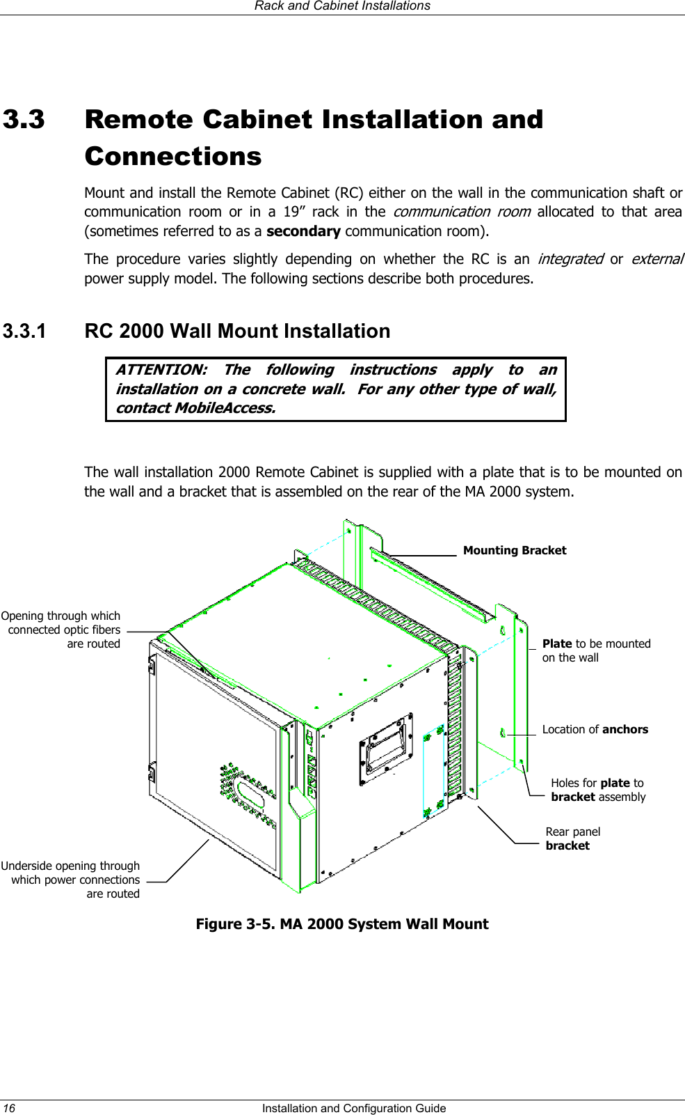 Rack and Cabinet Installations 3.3 Remote Cabinet Installation and Connections Mount and install the Remote Cabinet (RC) either on the wall in the communication shaft or communication room or in a 19” rack in the communication room allocated to that area (sometimes referred to as a secondary communication room). The procedure varies slightly depending on whether the RC is an integrated or ex ernal power supply model. The following sections describe both procedures. t3.3.1 RC 2000 Wall Mount Installation ATTENTION: The following instructions apply to an installation on a concrete wall. For any other type of wall, contact MobileAccess. The wall installation 2000 Remote Cabinet is supplied with a plate that is to be mounted on the wall and a bracket that is assembled on the rear of the MA 2000 system. Mounting Bracket Opening through which connected optic fibers are routed Plate to be mounted on the wall Location of anchorsHoles for plate to bracket assemblyRear panel bracket Underside opening through which power connections are routedFigure 3-5. MA 2000 System Wall Mount 16 Installation and Configuration Guide