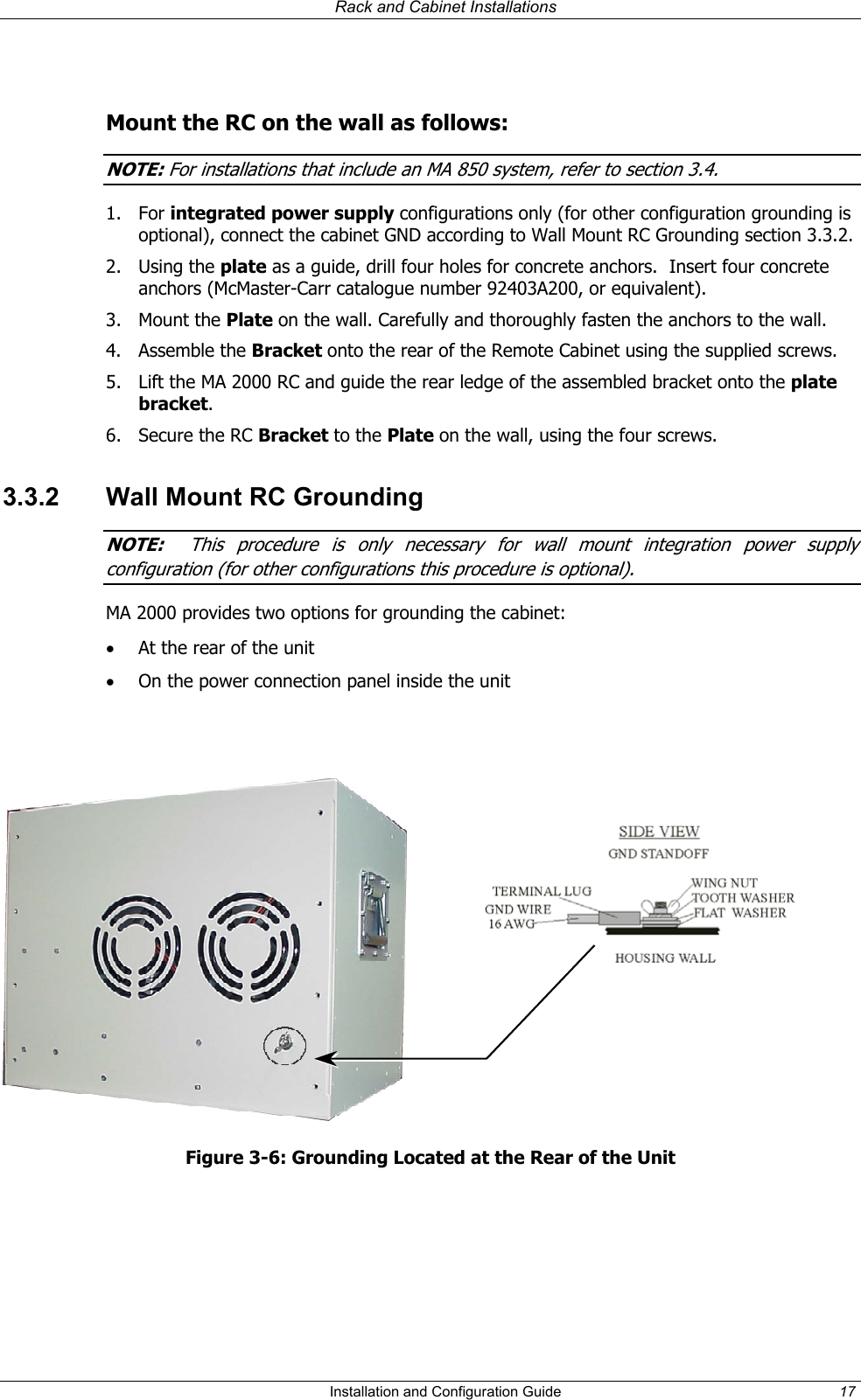 Rack and Cabinet Installations Mount the RC on the wall as follows: NOTE: For installations that include an MA 850 system, refer to section 3.4. 1. For integrated power supply configurations only (for other configuration grounding is optional), connect the cabinet GND according to Wall Mount RC Grounding section 3.3.2. 2. Using the plate as a guide, drill four holes for concrete anchors. Insert four concrete anchors (McMaster-Carr catalogue number 92403A200, or equivalent). 3. Mount the Plate on the wall. Carefully and thoroughly fasten the anchors to the wall. 4. Assemble the Bracket onto the rear of the Remote Cabinet using the supplied screws. 5. Lift the MA 2000 RC and guide the rear ledge of the assembled bracket onto the plate bracket. 6. Secure the RC Bracket to the Plate on the wall, using the four screws. 3.3.2 Wall Mount RC Grounding NOTE: This procedure is only necessary for wall mount integration power supply configuration (for other configurations this procedure is optional) .MA 2000 provides two options for grounding the cabinet: • At the rear of the unit • On the power connection panel inside the unit Figure 3-6: Grounding Located at the Rear of the Unit Installation and Configuration Guide 17