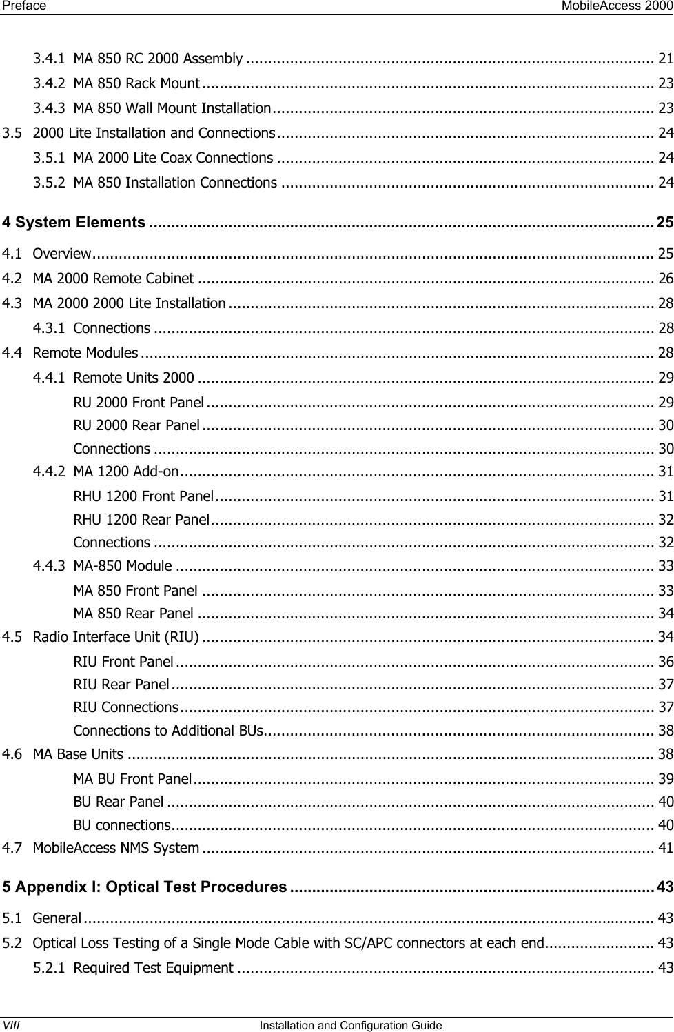 Preface MobileAccess 2000 3.4.1 MA 850 RC 2000 Assembly ............................................................................................. 21 3.4.2 MA 850 Rack Mount....................................................................................................... 23 3.4.3 MA 850 Wall Mount Installation....................................................................................... 23 3.5 2000 Lite Installation and Connections...................................................................................... 24 3.5.1 MA 2000 Lite Coax Connections ...................................................................................... 24 3.5.2 MA 850 Installation Connections ..................................................................................... 24 4 System Elements ...................................................................................................................25 4.1 Overview................................................................................................................................ 25 4.2 MA 2000 Remote Cabinet ........................................................................................................ 26 4.3 MA 2000 2000 Lite Installation ................................................................................................. 28 4.3.1 Connections .................................................................................................................. 28 4.4 Remote Modules ..................................................................................................................... 28 4.4.1 Remote Units 2000 ........................................................................................................ 29 RU 2000 Front Panel ...................................................................................................... 29 RU 2000 Rear Panel ....................................................................................................... 30 Connections .................................................................................................................. 30 4.4.2 MA 1200 Add-on............................................................................................................ 31 RHU 1200 Front Panel.................................................................................................... 31 RHU 1200 Rear Panel..................................................................................................... 32 Connections .................................................................................................................. 32 4.4.3 MA-850 Module ............................................................................................................. 33 MA 850 Front Panel ....................................................................................................... 33 MA 850 Rear Panel ........................................................................................................ 34 4.5 Radio Interface Unit (RIU) ....................................................................................................... 34 RIU Front Panel ............................................................................................................. 36 RIU Rear Panel.............................................................................................................. 37 RIU Connections............................................................................................................ 37 Connections to Additional BUs......................................................................................... 38 4.6 MA Base Units ........................................................................................................................ 38 MA BU Front Panel......................................................................................................... 39 BU Rear Panel ............................................................................................................... 40 BU connections.............................................................................................................. 40 4.7 MobileAccess NMS System ....................................................................................................... 41 5 Appendix I: Optical Test Procedures ................................................................................... 43 5.1 General .................................................................................................................................. 43 5.2 Optical Loss Testing of a Single Mode Cable with SC/APC connectors at each end......................... 43 5.2.1 Required Test Equipment ............................................................................................... 43 VIII Installation and Configuration Guide