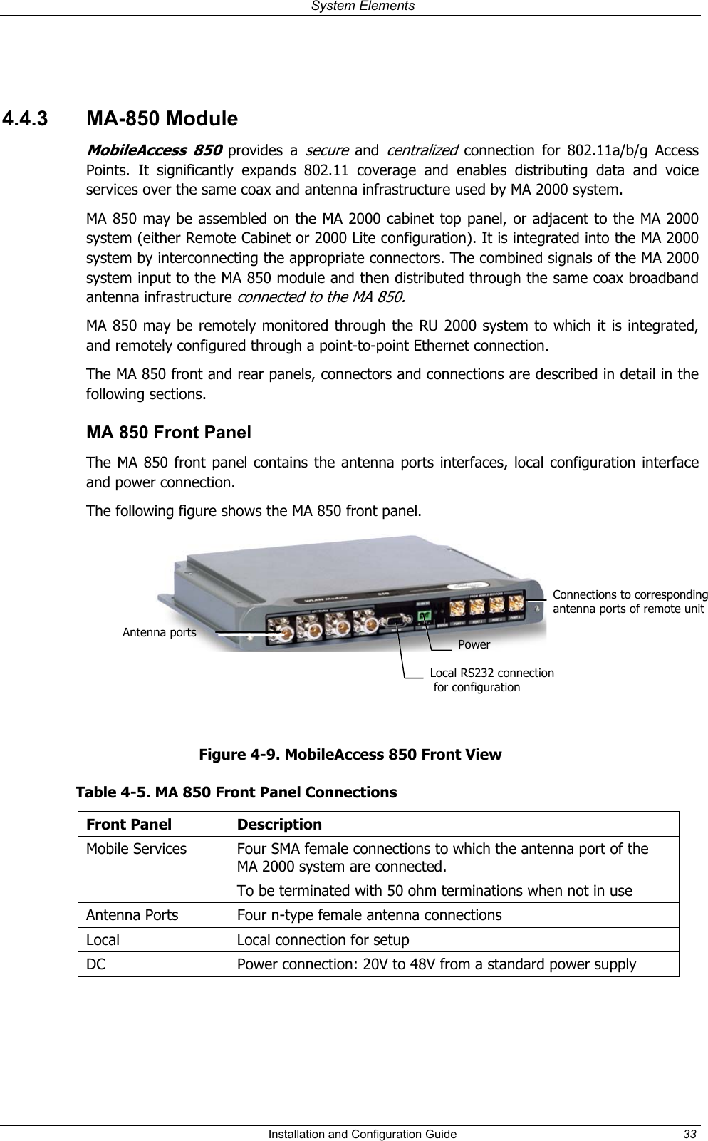System Elements 4.4.3 MA-850 Module MobileAccess 850 provides a secure and centralized connection for 802.11a/b/g Access Points. It significantly expands 802.11 coverage and enables distributing data and voice services over the same coax and antenna infrastructure used by MA 2000 system. MA 850 may be assembled on the MA 2000 cabinet top panel, or adjacent to the MA 2000 system (either Remote Cabinet or 2000 Lite configuration). It is integrated into the MA 2000 system by interconnecting the appropriate connectors. The combined signals of the MA 2000 system input to the MA 850 module and then distributed through the same coax broadband antenna infrastructure connected to the MA 850. MA 850 may be remotely monitored through the RU 2000 system to which it is integrated, and remotely configured through a point-to-point Ethernet connection. The MA 850 front and rear panels, connectors and connections are described in detail in the following sections. MA 850 Front Panel The MA 850 front panel contains the antenna ports interfaces, local configuration interface and power connection. The following figure shows the MA 850 front panel. Connections to corresponding antenna ports of remote unitAntenna ports PowerLocal RS232 connection for configuration Figure 4-9. MobileAccess 850 Front View Table 4-5. MA 850 Front Panel Connections Front Panel Description Mobile Services Four SMA female connections to which the antenna port of the MA 2000 system are connected. To be terminated with 50 ohm terminations when not in use Antenna Ports Four n-type female antenna connections Local Local connection for setup DC Power connection: 20V to 48V from a standard power supply Installation and Configuration Guide 33