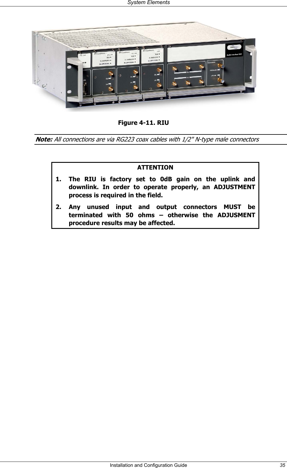 System Elements Figure 4-11. RIU Note: All connections are via RG223 coax cables with 1/2" N-type male connectors ATTENTION 1. The RIU is factory set to 0dB gain on the uplink and downlink. In order to operate properly, an ADJUSTMENT process is required in the field. 2. Any unused input and output connectors MUST be terminated with 50 ohms – otherwise the ADJUSMENT procedure results may be affected. Installation and Configuration Guide 35