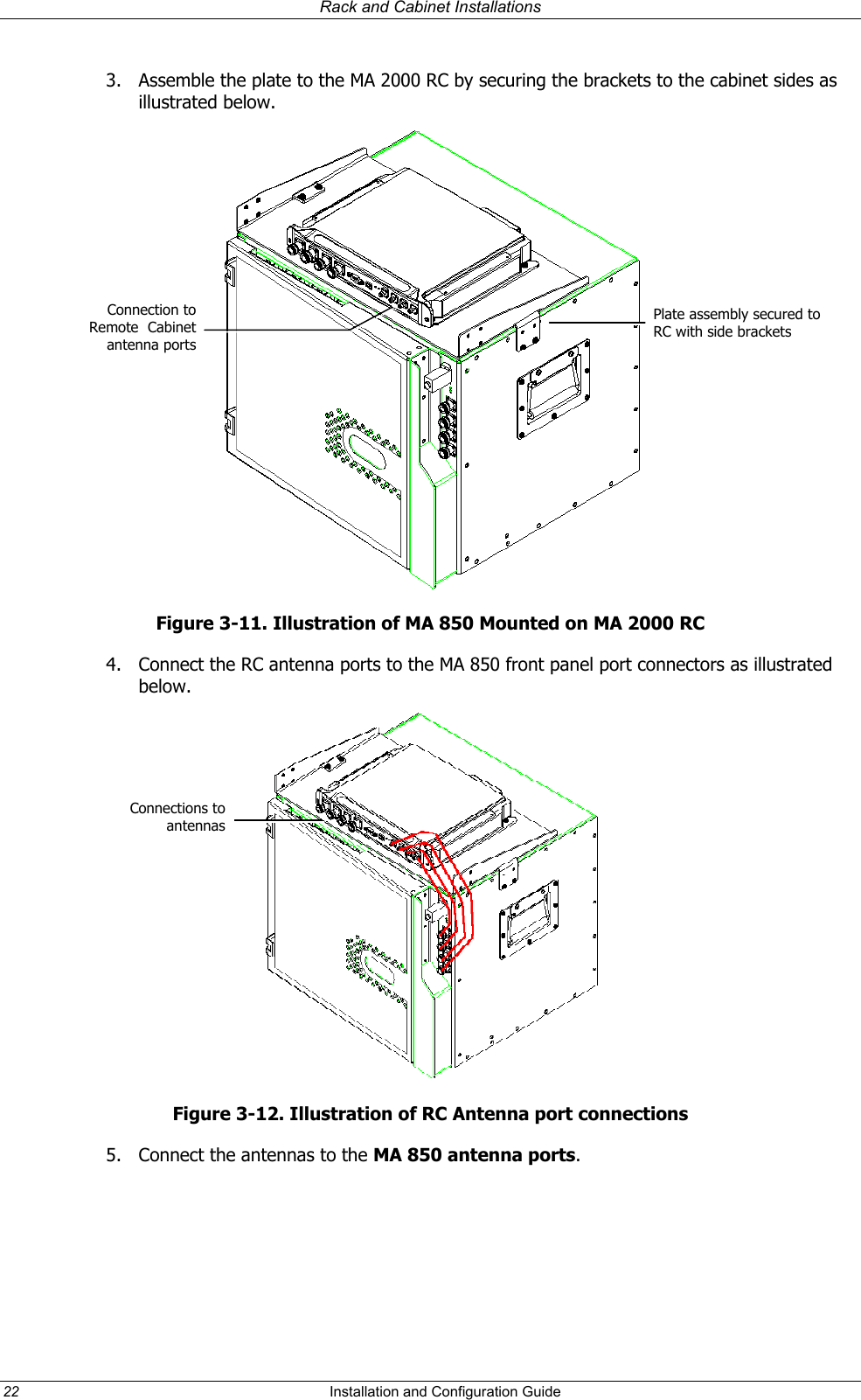 Rack and Cabinet Installations 3. Assemble the plate to the MA 2000 RC by securing the brackets to the cabinet sides as illustrated below. Connection toRemote Cabinetantenna portsPlate assembly secured to RC with side brackets Figure 3-11. Illustration of MA 850 Mounted on MA 2000 RC 4. Connect the RC antenna ports to the MA 850 front panel port connectors as illustrated below. Connections toantennasFigure 3-12. Illustration of RC Antenna port connections 5. Connect the antennas to the MA 850 antenna ports.22 Installation and Configuration Guide
