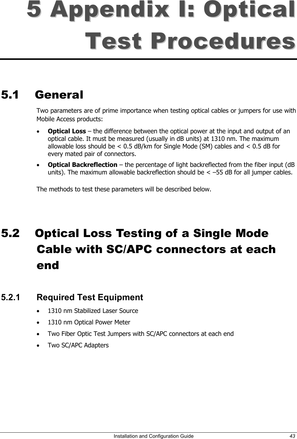 55 AAppppeennddiixx II:: OOppttiiccaall TTeesstt PPrroocceedduurreess 5.1 General Two parameters are of prime importance when testing optical cables or jumpers for use with Mobile Access products: • Optical Loss – the difference between the optical power at the input and output of an optical cable. It must be measured (usually in dB units) at 1310 nm. The maximum allowable loss should be < 0.5 dB/km for Single Mode (SM) cables and < 0.5 dB for every mated pair of connectors. • Optical Backreflection – the percentage of light backreflected from the fiber input (dB units). The maximum allowable backreflection should be < –55 dB for all jumper cables. The methods to test these parameters will be described below. 5.2 Optical Loss Testing of a Single Mode Cable with SC/APC connectors at each end 5.2.1 Required Test Equipment • 1310 nm Stabilized Laser Source • 1310 nm Optical Power Meter • Two Fiber Optic Test Jumpers with SC/APC connectors at each end • Two SC/APC Adapters Installation and Configuration Guide 43