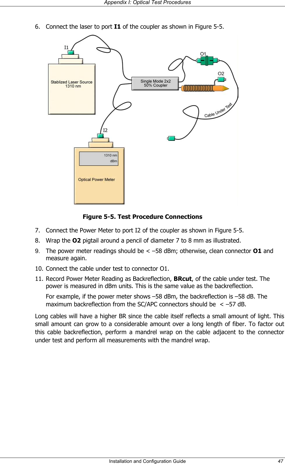Appendix I: Optical Test Procedures Installation and Configuration Guide 47 6. Connect the laser to port I1 of the coupler as shown in Figure 5-5. Figure 5-5. Test Procedure Connections 7. Connect the Power Meter to port I2 of the coupler as shown in Figure 5-5. 8. Wrap the O2 pigtail around a pencil of diameter 7 to 8 mm as illustrated. 9. The power meter readings should be < –58 dBm; otherwise, clean connector O1 and measure again. 10. Connect the cable under test to connector O1. 11. Record Power Meter Reading as Backreflection, BRcut, of the cable under test. The power is measured in dBm units. This is the same value as the backreflection. For example, if the power meter shows –58 dBm, the backreflection is –58 dB. The maximum backreflection from the SC/APC connectors should be < –57 dB. Long cables will have a higher BR since the cable itself reflects a small amount of light. This small amount can grow to a considerable amount over a long length of fiber. To factor out this cable backreflection, perform a mandrel wrap on the cable adjacent to the connector under test and perform all measurements with the mandrel wrap.