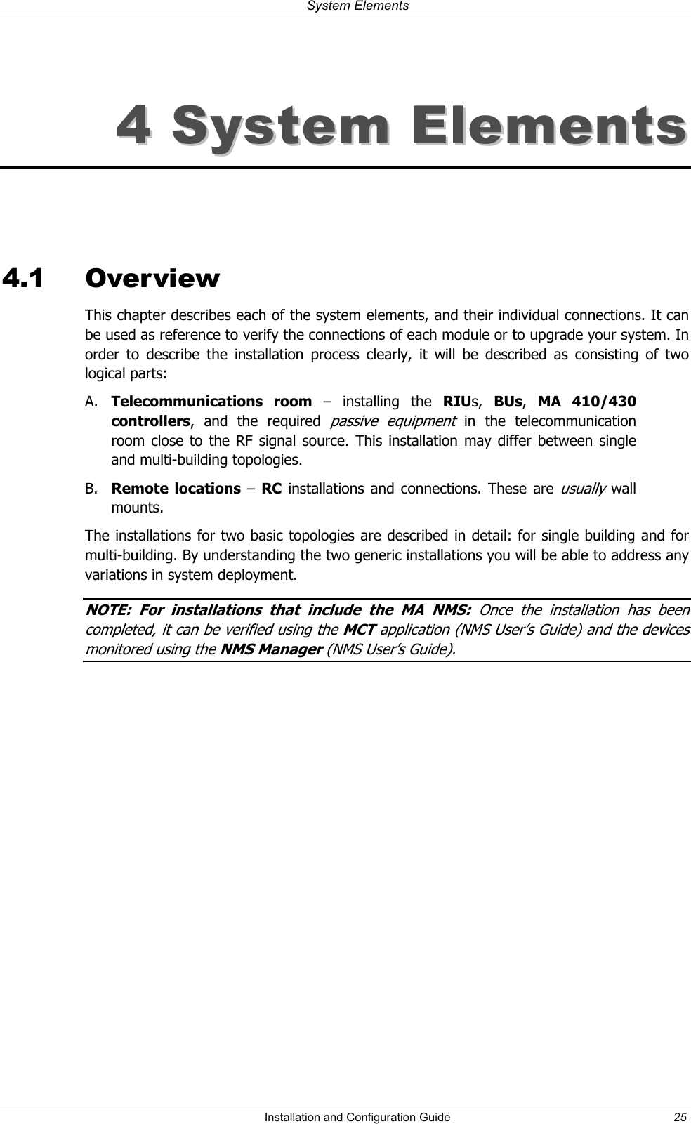 System Elements 44 SSyysstteemm EElleemmeennttss 4.1 Overview This chapter describes each of the system elements, and their individual connections. It can be used as reference to verify the connections of each module or to upgrade your system. In order to describe the installation process clearly, it will be described as consisting of two logical parts: A. Telecommunications room – installing the RIUs, BUs, MA 410/430 controllers, and the required passive equipment in the telecommunication room close to the RF signal source. This installation may differ between single and multi-building topologies. B. Remote locations – RC installations and connections. These are usually wall mounts. The installations for two basic topologies are described in detail: for single building and for multi-building. By understanding the two generic installations you will be able to address any variations in system deployment. NOTE: For installations that include the MA NMS: Once the installation has been completed it can be verified using the MCT application (NMS User’s Guide) and the devices monitored using the NMS Manager (NMS User’s Guide). , Installation and Configuration Guide 25