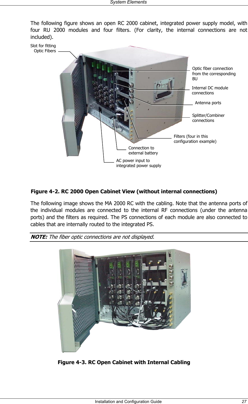 System Elements The following figure shows an open RC 2000 cabinet, integrated power supply model, with four RU 2000 modules and four filters. (For clarity, the internal connections are not included). Slot for fittingOptic Fibers Optic fiber connection from the corresponding BU Internal DC module connections Splitter/Combiner connections Filters (four in this configuration example) AC power input to integrated power supplyAntenna portsConnection to external battery Figure 4-2. RC 2000 Open Cabinet View (without internal connections) The following image shows the MA 2000 RC with the cabling. Note that the antenna ports of the individual modules are connected to the internal RF connections (under the antenna ports) and the filters as required. The PS connections of each module are also connected to cables that are internally routed to the integrated PS. NOTE: The fiber optic connections are not displayed. Figure 4-3. RC Open Cabinet with Internal Cabling Installation and Configuration Guide 27