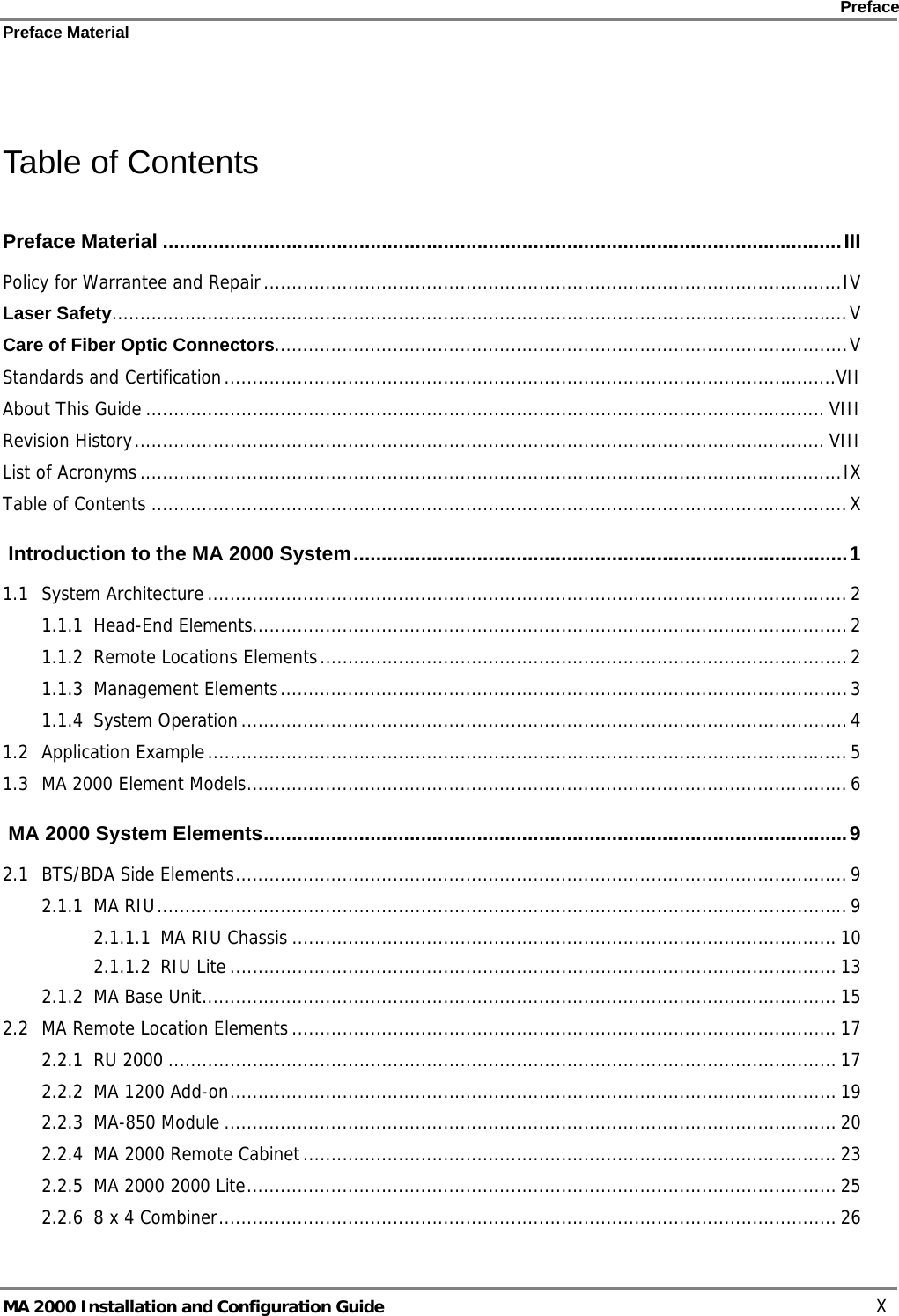    Preface Preface Material      MA 2000 Installation and Configuration Guide    X  Table of Contents Preface Material .........................................................................................................................III Policy for Warrantee and Repair.......................................................................................................IV Laser Safety...................................................................................................................................V Care of Fiber Optic Connectors......................................................................................................V Standards and Certification.............................................................................................................VII About This Guide......................................................................................................................... VIII Revision History........................................................................................................................... VIII List of Acronyms.............................................................................................................................IX Table of Contents ............................................................................................................................X  Introduction to the MA 2000 System........................................................................................1 1.1 System Architecture..................................................................................................................2 1.1.1 Head-End Elements..........................................................................................................2 1.1.2 Remote Locations Elements..............................................................................................2 1.1.3 Management Elements.....................................................................................................3 1.1.4 System Operation............................................................................................................4 1.2 Application Example..................................................................................................................5 1.3 MA 2000 Element Models...........................................................................................................6  MA 2000 System Elements........................................................................................................9 2.1 BTS/BDA Side Elements.............................................................................................................9 2.1.1 MA RIU...........................................................................................................................9 2.1.1.1 MA RIU Chassis ................................................................................................. 10 2.1.1.2 RIU Lite............................................................................................................ 13 2.1.2 MA Base Unit................................................................................................................. 15 2.2 MA Remote Location Elements................................................................................................. 17 2.2.1 RU 2000 ....................................................................................................................... 17 2.2.2 MA 1200 Add-on............................................................................................................ 19 2.2.3 MA-850 Module ............................................................................................................. 20 2.2.4 MA 2000 Remote Cabinet............................................................................................... 23 2.2.5 MA 2000 2000 Lite......................................................................................................... 25 2.2.6 8 x 4 Combiner.............................................................................................................. 26 