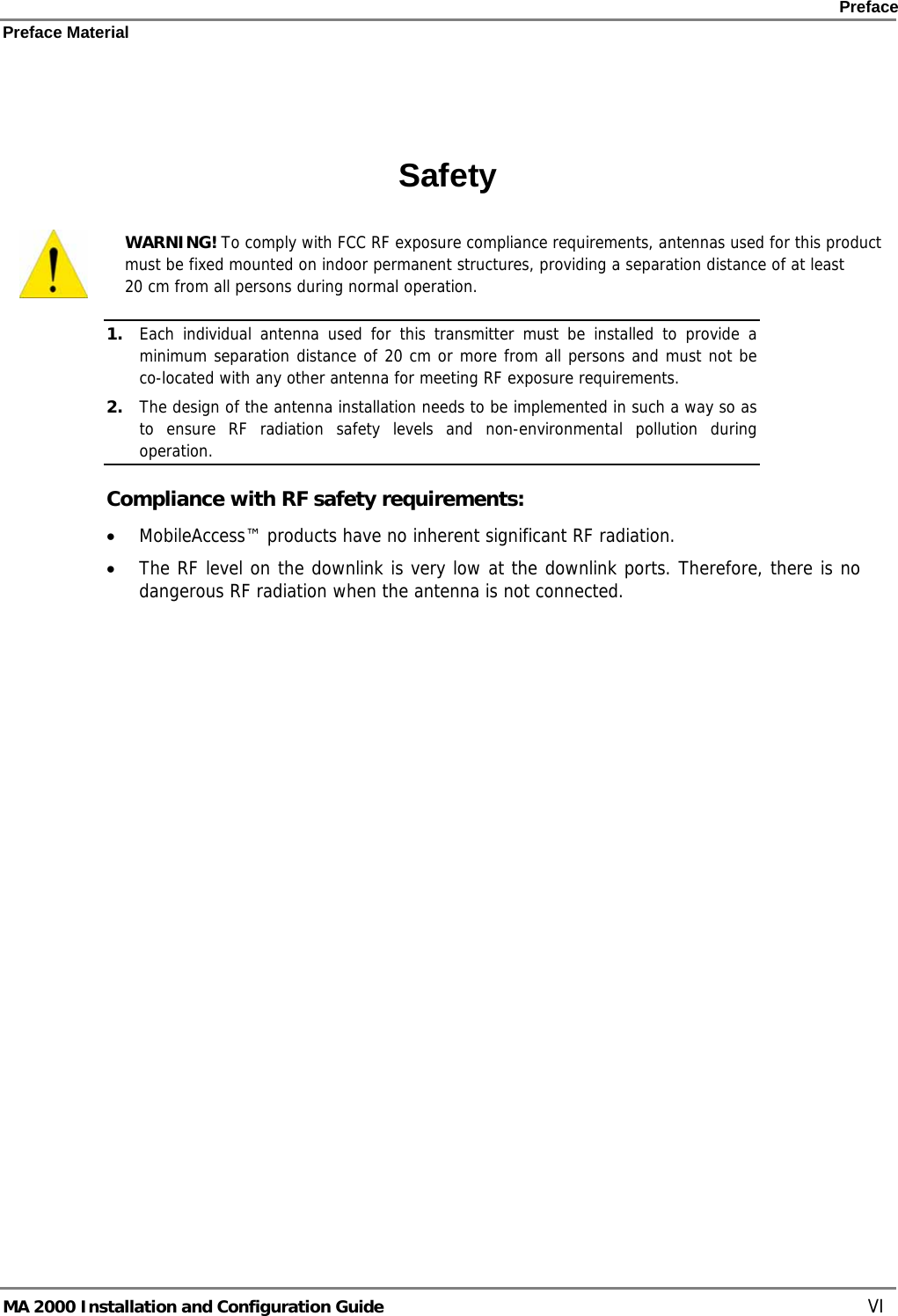    Preface Preface Material      MA 2000 Installation and Configuration Guide    VI   Safety  WARNING! To comply with FCC RF exposure compliance requirements, antennas used for this product must be fixed mounted on indoor permanent structures, providing a separation distance of at least  20 cm from all persons during normal operation. 1. Each individual antenna used for this transmitter must be installed to provide a minimum separation distance of 20 cm or more from all persons and must not be co-located with any other antenna for meeting RF exposure requirements.  2. The design of the antenna installation needs to be implemented in such a way so as to ensure RF radiation safety levels and non-environmental pollution during operation. Compliance with RF safety requirements: • MobileAccess™ products have no inherent significant RF radiation. • The RF level on the downlink is very low at the downlink ports. Therefore, there is no dangerous RF radiation when the antenna is not connected.  