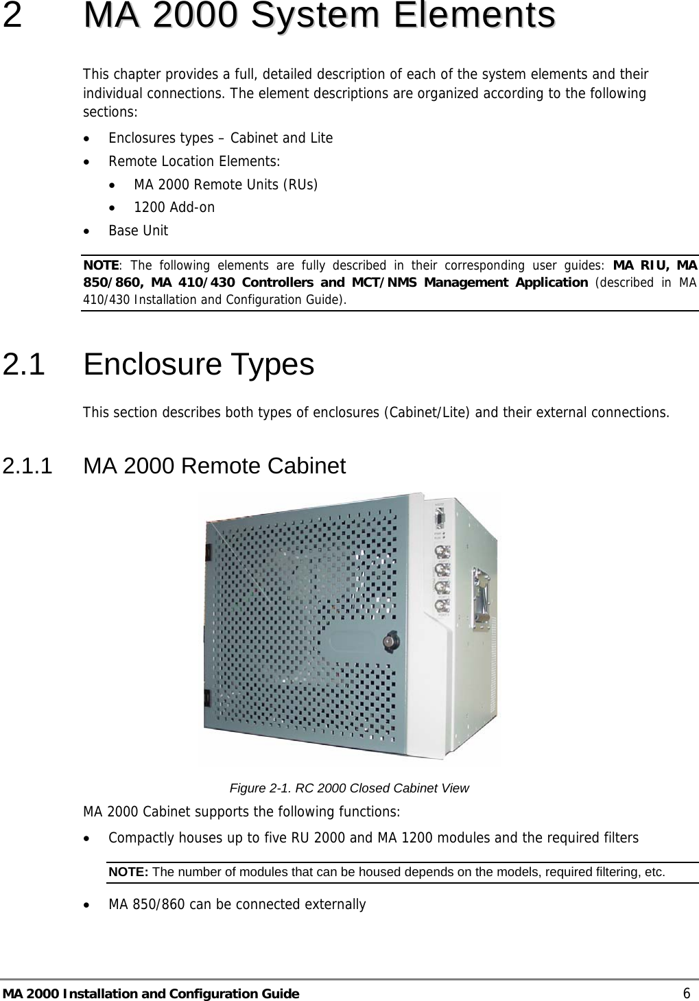 MA 2000 Installation and Configuration Guide    6 2   MMAA  22000000  SSyysstteemm  EElleemmeennttss  This chapter provides a full, detailed description of each of the system elements and their individual connections. The element descriptions are organized according to the following sections: • Enclosures types – Cabinet and Lite  • Remote Location Elements: • MA 2000 Remote Units (RUs) • 1200 Add-on • Base Unit NOTE: The following elements are fully described in their corresponding user guides: MA RIU, MA 850/860, MA 410/430 Controllers and MCT/NMS Management Application (described in MA 410/430 Installation and Configuration Guide). 2.1 Enclosure Types This section describes both types of enclosures (Cabinet/Lite) and their external connections.  2.1.1  MA 2000 Remote Cabinet  Figure  2-1. RC 2000 Closed Cabinet View MA 2000 Cabinet supports the following functions: • Compactly houses up to five RU 2000 and MA 1200 modules and the required filters NOTE: The number of modules that can be housed depends on the models, required filtering, etc. • MA 850/860 can be connected externally 