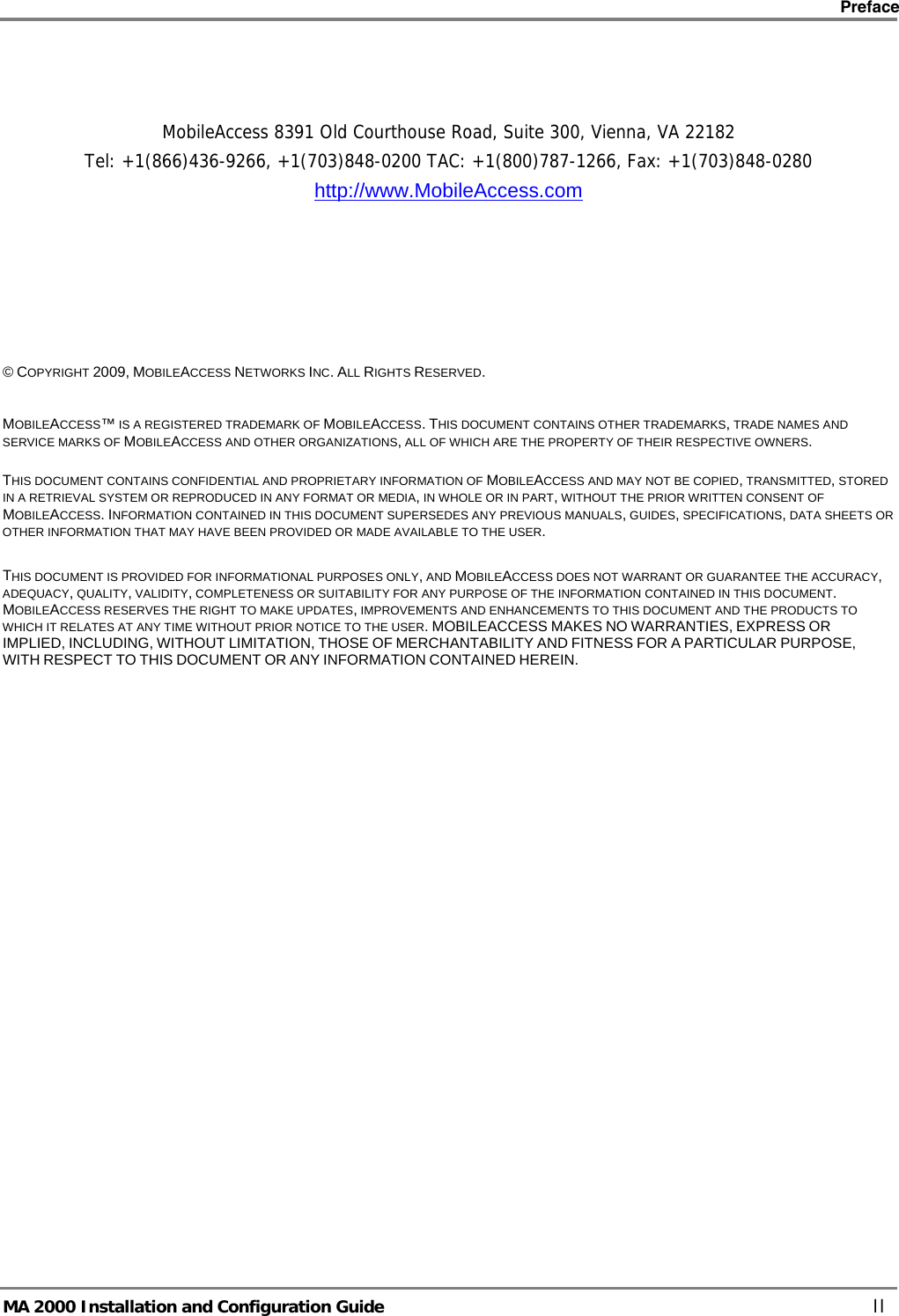    Preface      MA 2000 Installation and Configuration Guide    II    MobileAccess 8391 Old Courthouse Road, Suite 300, Vienna, VA 22182 Tel: +1(866)436-9266, +1(703)848-0200 TAC: +1(800)787-1266, Fax: +1(703)848-0280 http://www.MobileAccess.com          © COPYRIGHT 2009, MOBILEACCESS NETWORKS INC. ALL RIGHTS RESERVED.   MOBILEACCESS™ IS A REGISTERED TRADEMARK OF MOBILEACCESS. THIS DOCUMENT CONTAINS OTHER TRADEMARKS, TRADE NAMES AND SERVICE MARKS OF MOBILEACCESS AND OTHER ORGANIZATIONS, ALL OF WHICH ARE THE PROPERTY OF THEIR RESPECTIVE OWNERS.  THIS DOCUMENT CONTAINS CONFIDENTIAL AND PROPRIETARY INFORMATION OF MOBILEACCESS AND MAY NOT BE COPIED, TRANSMITTED, STORED IN A RETRIEVAL SYSTEM OR REPRODUCED IN ANY FORMAT OR MEDIA, IN WHOLE OR IN PART, WITHOUT THE PRIOR WRITTEN CONSENT OF MOBILEACCESS. INFORMATION CONTAINED IN THIS DOCUMENT SUPERSEDES ANY PREVIOUS MANUALS, GUIDES, SPECIFICATIONS, DATA SHEETS OR OTHER INFORMATION THAT MAY HAVE BEEN PROVIDED OR MADE AVAILABLE TO THE USER.   THIS DOCUMENT IS PROVIDED FOR INFORMATIONAL PURPOSES ONLY, AND MOBILEACCESS DOES NOT WARRANT OR GUARANTEE THE ACCURACY, ADEQUACY, QUALITY, VALIDITY, COMPLETENESS OR SUITABILITY FOR ANY PURPOSE OF THE INFORMATION CONTAINED IN THIS DOCUMENT. MOBILEACCESS RESERVES THE RIGHT TO MAKE UPDATES, IMPROVEMENTS AND ENHANCEMENTS TO THIS DOCUMENT AND THE PRODUCTS TO WHICH IT RELATES AT ANY TIME WITHOUT PRIOR NOTICE TO THE USER. MOBILEACCESS MAKES NO WARRANTIES, EXPRESS OR IMPLIED, INCLUDING, WITHOUT LIMITATION, THOSE OF MERCHANTABILITY AND FITNESS FOR A PARTICULAR PURPOSE, WITH RESPECT TO THIS DOCUMENT OR ANY INFORMATION CONTAINED HEREIN. 