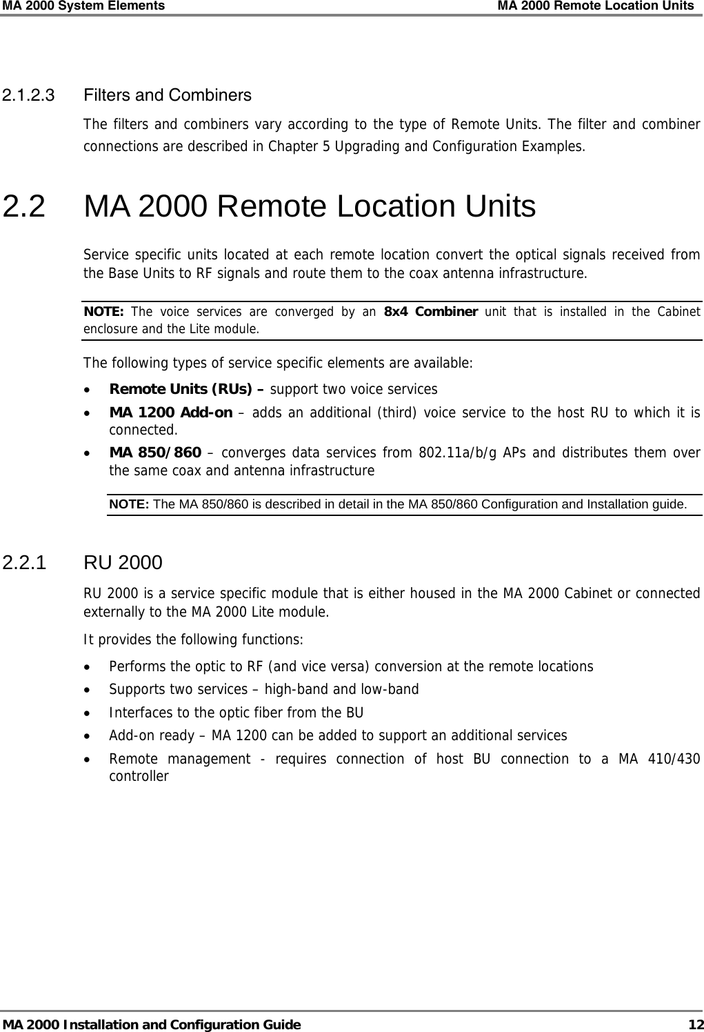 MA 2000 System Elements    MA 2000 Remote Location Units   MA 2000 Installation and Configuration Guide  12  2.1.2.3 Filters and Combiners The filters and combiners vary according to the type of Remote Units. The filter and combiner connections are described in Chapter  5 Upgrading and Configuration Examples. 2.2  MA 2000 Remote Location Units Service specific units located at each remote location convert the optical signals received from the Base Units to RF signals and route them to the coax antenna infrastructure.  NOTE:  The voice services are converged by an 8x4 Combiner unit that is installed in the Cabinet enclosure and the Lite module.  The following types of service specific elements are available: • Remote Units (RUs) – support two voice services • MA 1200 Add-on – adds an additional (third) voice service to the host RU to which it is connected.  • MA 850/860 – converges data services from 802.11a/b/g APs and distributes them over the same coax and antenna infrastructure NOTE: The MA 850/860 is described in detail in the MA 850/860 Configuration and Installation guide.  2.2.1 RU 2000 RU 2000 is a service specific module that is either housed in the MA 2000 Cabinet or connected externally to the MA 2000 Lite module.  It provides the following functions: • Performs the optic to RF (and vice versa) conversion at the remote locations • Supports two services – high-band and low-band • Interfaces to the optic fiber from the BU • Add-on ready – MA 1200 can be added to support an additional services • Remote management - requires connection of host BU connection to a MA 410/430 controller 