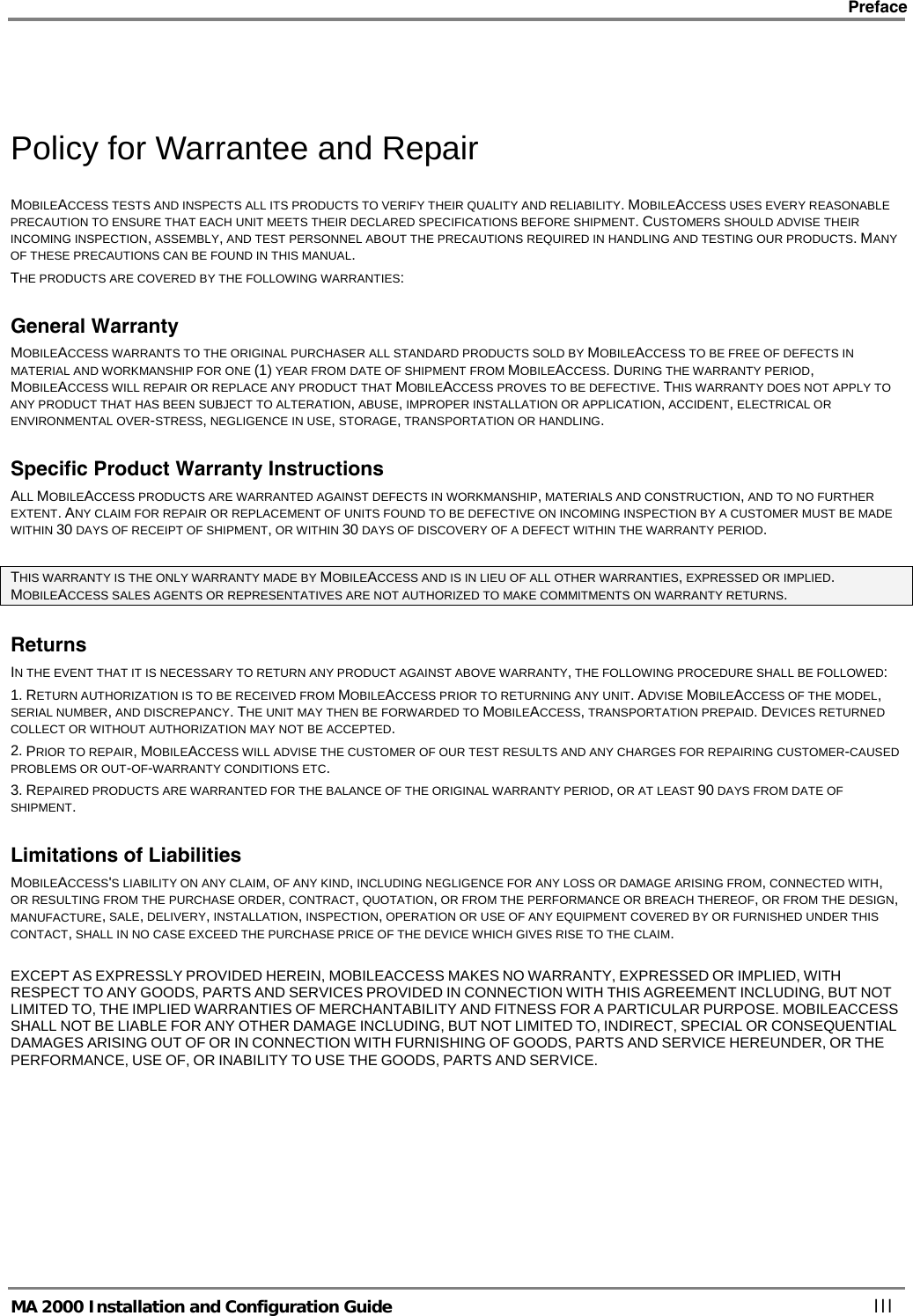    Preface      MA 2000 Installation and Configuration Guide    III  Policy for Warrantee and Repair MOBILEACCESS TESTS AND INSPECTS ALL ITS PRODUCTS TO VERIFY THEIR QUALITY AND RELIABILITY. MOBILEACCESS USES EVERY REASONABLE PRECAUTION TO ENSURE THAT EACH UNIT MEETS THEIR DECLARED SPECIFICATIONS BEFORE SHIPMENT. CUSTOMERS SHOULD ADVISE THEIR INCOMING INSPECTION, ASSEMBLY, AND TEST PERSONNEL ABOUT THE PRECAUTIONS REQUIRED IN HANDLING AND TESTING OUR PRODUCTS. MANY OF THESE PRECAUTIONS CAN BE FOUND IN THIS MANUAL. THE PRODUCTS ARE COVERED BY THE FOLLOWING WARRANTIES: General Warranty MOBILEACCESS WARRANTS TO THE ORIGINAL PURCHASER ALL STANDARD PRODUCTS SOLD BY MOBILEACCESS TO BE FREE OF DEFECTS IN MATERIAL AND WORKMANSHIP FOR ONE (1) YEAR FROM DATE OF SHIPMENT FROM MOBILEACCESS. DURING THE WARRANTY PERIOD, MOBILEACCESS WILL REPAIR OR REPLACE ANY PRODUCT THAT MOBILEACCESS PROVES TO BE DEFECTIVE. THIS WARRANTY DOES NOT APPLY TO ANY PRODUCT THAT HAS BEEN SUBJECT TO ALTERATION, ABUSE, IMPROPER INSTALLATION OR APPLICATION, ACCIDENT, ELECTRICAL OR ENVIRONMENTAL OVER-STRESS, NEGLIGENCE IN USE, STORAGE, TRANSPORTATION OR HANDLING. Specific Product Warranty Instructions ALL MOBILEACCESS PRODUCTS ARE WARRANTED AGAINST DEFECTS IN WORKMANSHIP, MATERIALS AND CONSTRUCTION, AND TO NO FURTHER EXTENT. ANY CLAIM FOR REPAIR OR REPLACEMENT OF UNITS FOUND TO BE DEFECTIVE ON INCOMING INSPECTION BY A CUSTOMER MUST BE MADE WITHIN 30 DAYS OF RECEIPT OF SHIPMENT, OR WITHIN 30 DAYS OF DISCOVERY OF A DEFECT WITHIN THE WARRANTY PERIOD.  THIS WARRANTY IS THE ONLY WARRANTY MADE BY MOBILEACCESS AND IS IN LIEU OF ALL OTHER WARRANTIES, EXPRESSED OR IMPLIED. MOBILEACCESS SALES AGENTS OR REPRESENTATIVES ARE NOT AUTHORIZED TO MAKE COMMITMENTS ON WARRANTY RETURNS. Returns IN THE EVENT THAT IT IS NECESSARY TO RETURN ANY PRODUCT AGAINST ABOVE WARRANTY, THE FOLLOWING PROCEDURE SHALL BE FOLLOWED: 1. RETURN AUTHORIZATION IS TO BE RECEIVED FROM MOBILEACCESS PRIOR TO RETURNING ANY UNIT. ADVISE MOBILEACCESS OF THE MODEL, SERIAL NUMBER, AND DISCREPANCY. THE UNIT MAY THEN BE FORWARDED TO MOBILEACCESS, TRANSPORTATION PREPAID. DEVICES RETURNED COLLECT OR WITHOUT AUTHORIZATION MAY NOT BE ACCEPTED. 2. PRIOR TO REPAIR, MOBILEACCESS WILL ADVISE THE CUSTOMER OF OUR TEST RESULTS AND ANY CHARGES FOR REPAIRING CUSTOMER-CAUSED PROBLEMS OR OUT-OF-WARRANTY CONDITIONS ETC.  3. REPAIRED PRODUCTS ARE WARRANTED FOR THE BALANCE OF THE ORIGINAL WARRANTY PERIOD, OR AT LEAST 90 DAYS FROM DATE OF SHIPMENT. Limitations of Liabilities MOBILEACCESS&apos;S LIABILITY ON ANY CLAIM, OF ANY KIND, INCLUDING NEGLIGENCE FOR ANY LOSS OR DAMAGE ARISING FROM, CONNECTED WITH, OR RESULTING FROM THE PURCHASE ORDER, CONTRACT, QUOTATION, OR FROM THE PERFORMANCE OR BREACH THEREOF, OR FROM THE DESIGN, MANUFACTURE, SALE, DELIVERY, INSTALLATION, INSPECTION, OPERATION OR USE OF ANY EQUIPMENT COVERED BY OR FURNISHED UNDER THIS CONTACT, SHALL IN NO CASE EXCEED THE PURCHASE PRICE OF THE DEVICE WHICH GIVES RISE TO THE CLAIM.  EXCEPT AS EXPRESSLY PROVIDED HEREIN, MOBILEACCESS MAKES NO WARRANTY, EXPRESSED OR IMPLIED, WITH RESPECT TO ANY GOODS, PARTS AND SERVICES PROVIDED IN CONNECTION WITH THIS AGREEMENT INCLUDING, BUT NOT LIMITED TO, THE IMPLIED WARRANTIES OF MERCHANTABILITY AND FITNESS FOR A PARTICULAR PURPOSE. MOBILEACCESS SHALL NOT BE LIABLE FOR ANY OTHER DAMAGE INCLUDING, BUT NOT LIMITED TO, INDIRECT, SPECIAL OR CONSEQUENTIAL DAMAGES ARISING OUT OF OR IN CONNECTION WITH FURNISHING OF GOODS, PARTS AND SERVICE HEREUNDER, OR THE PERFORMANCE, USE OF, OR INABILITY TO USE THE GOODS, PARTS AND SERVICE. 