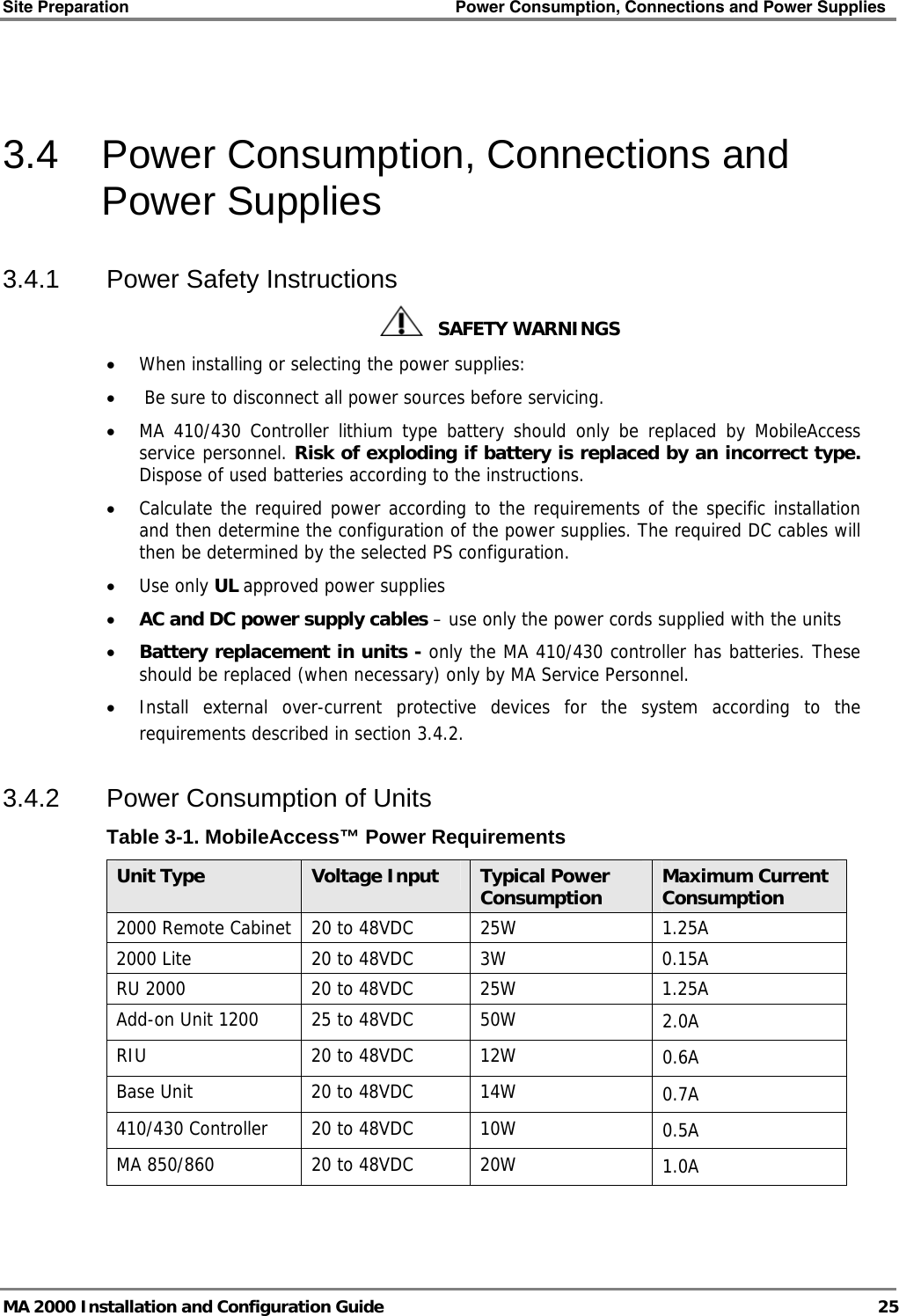 Site Preparation    Power Consumption, Connections and Power Supplies   MA 2000 Installation and Configuration Guide  25  3.4  Power Consumption, Connections and Power Supplies 3.4.1  Power Safety Instructions    SAFETY WARNINGS • When installing or selecting the power supplies:  •  Be sure to disconnect all power sources before servicing. • MA 410/430 Controller lithium type battery should only be replaced by MobileAccess service personnel. Risk of exploding if battery is replaced by an incorrect type. Dispose of used batteries according to the instructions. • Calculate the required power according to the requirements of the specific installation and then determine the configuration of the power supplies. The required DC cables will then be determined by the selected PS configuration. • Use only UL approved power supplies  • AC and DC power supply cables – use only the power cords supplied with the units  • Battery replacement in units - only the MA 410/430 controller has batteries. These should be replaced (when necessary) only by MA Service Personnel. • Install external over-current protective devices for the system according to the requirements described in section  3.4.2. 3.4.2  Power Consumption of Units Table  3-1. MobileAccess™ Power Requirements Unit Type  Voltage Input  Typical Power Consumption  Maximum Current Consumption 2000 Remote Cabinet   20 to 48VDC  25W  1.25A 2000 Lite  20 to 48VDC  3W  0.15A RU 2000  20 to 48VDC  25W  1.25A Add-on Unit 1200  25 to 48VDC  50W  2.0A RIU  20 to 48VDC  12W  0.6A Base Unit  20 to 48VDC  14W  0.7A 410/430 Controller  20 to 48VDC  10W  0.5A MA 850/860  20 to 48VDC  20W  1.0A 