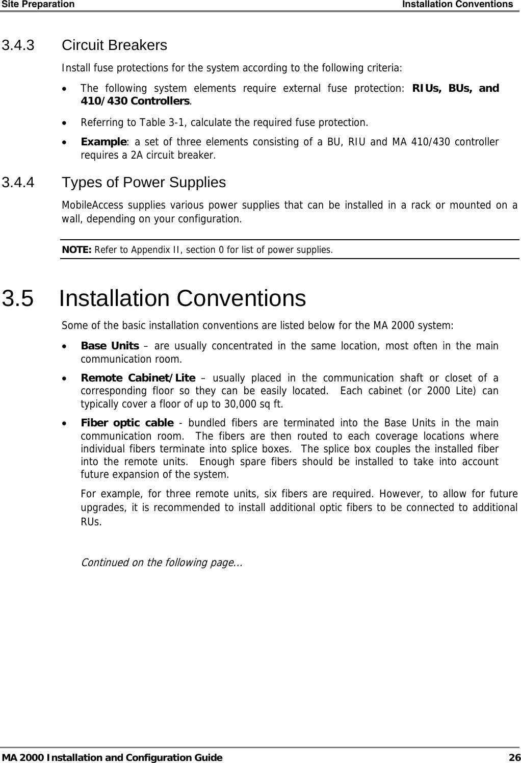 Site Preparation    Installation Conventions   MA 2000 Installation and Configuration Guide  26 3.4.3 Circuit Breakers Install fuse protections for the system according to the following criteria:  • The following system elements require external fuse protection: RIUs, BUs, and 410/430 Controllers. • Referring to Table  3-1, calculate the required fuse protection.  • Example: a set of three elements consisting of a BU, RIU and MA 410/430 controller requires a 2A circuit breaker.  3.4.4  Types of Power Supplies MobileAccess supplies various power supplies that can be installed in a rack or mounted on a wall, depending on your configuration.   NOTE: Refer to Appendix II, section  0 for list of power supplies. 3.5 Installation Conventions Some of the basic installation conventions are listed below for the MA 2000 system: • Base Units – are usually concentrated in the same location, most often in the main communication room.  • Remote Cabinet/Lite – usually placed in the communication shaft or closet of a corresponding floor so they can be easily located.  Each cabinet (or 2000 Lite) can typically cover a floor of up to 30,000 sq ft.  • Fiber optic cable - bundled fibers are terminated into the Base Units in the main communication room.  The fibers are then routed to each coverage locations where individual fibers terminate into splice boxes.  The splice box couples the installed fiber into the remote units.  Enough spare fibers should be installed to take into account future expansion of the system.   For example, for three remote units, six fibers are required. However, to allow for future upgrades, it is recommended to install additional optic fibers to be connected to additional RUs.   Continued on the following page... 