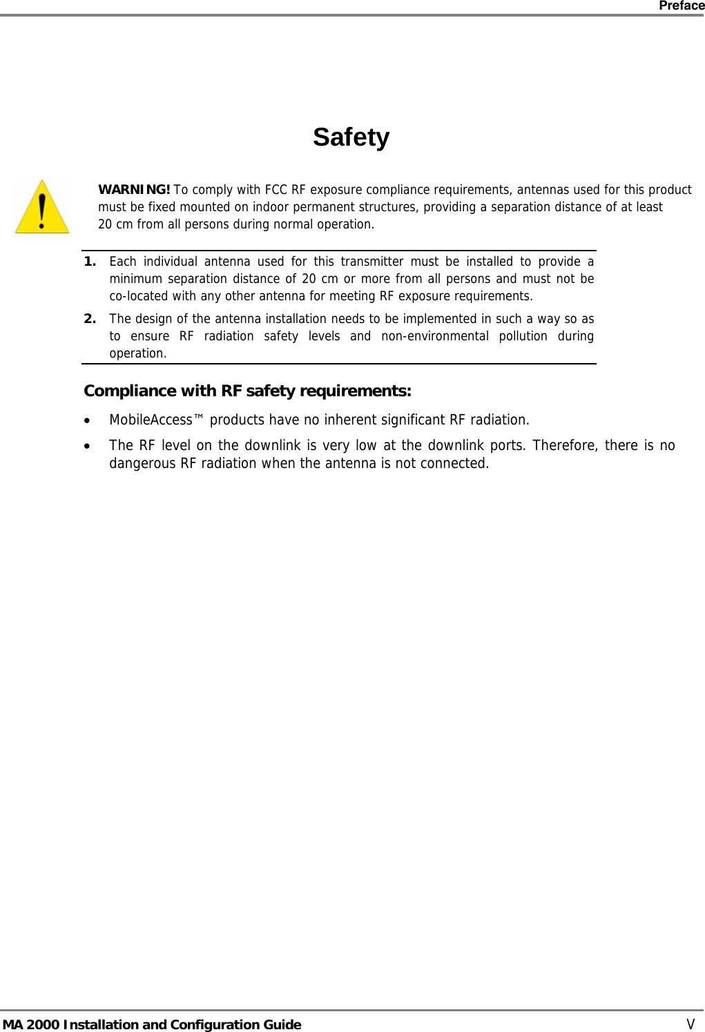    Preface      MA 2000 Installation and Configuration Guide    V   Safety  WARNING! To comply with FCC RF exposure compliance requirements, antennas used for this product must be fixed mounted on indoor permanent structures, providing a separation distance of at least  20 cm from all persons during normal operation. 1. Each individual antenna used for this transmitter must be installed to provide a minimum separation distance of 20 cm or more from all persons and must not be co-located with any other antenna for meeting RF exposure requirements.  2. The design of the antenna installation needs to be implemented in such a way so as to ensure RF radiation safety levels and non-environmental pollution during operation. Compliance with RF safety requirements: • MobileAccess™ products have no inherent significant RF radiation. • The RF level on the downlink is very low at the downlink ports. Therefore, there is no dangerous RF radiation when the antenna is not connected.  