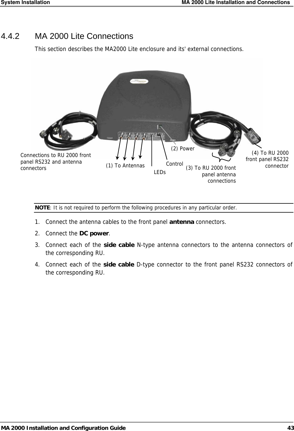 System Installation    MA 2000 Lite Installation and Connections   MA 2000 Installation and Configuration Guide  43 4.4.2  MA 2000 Lite Connections  This section describes the MA2000 Lite enclosure and its&apos; external connections.     NOTE: It is not required to perform the following procedures in any particular order. 1.  Connect the antenna cables to the front panel antenna connectors. 2. Connect the DC power. 3.  Connect each of the side cable N-type antenna connectors to the antenna connectors of the corresponding RU. 4.  Connect each of the side cable D-type connector to the front panel RS232 connectors of the corresponding RU. Connections to RU 2000 front panel RS232 and antenna connectors  (1) To Antennas(2) Power LEDsControl(4) To RU 2000 front panel RS232 connector(3) To RU 2000 front panel antenna connections 