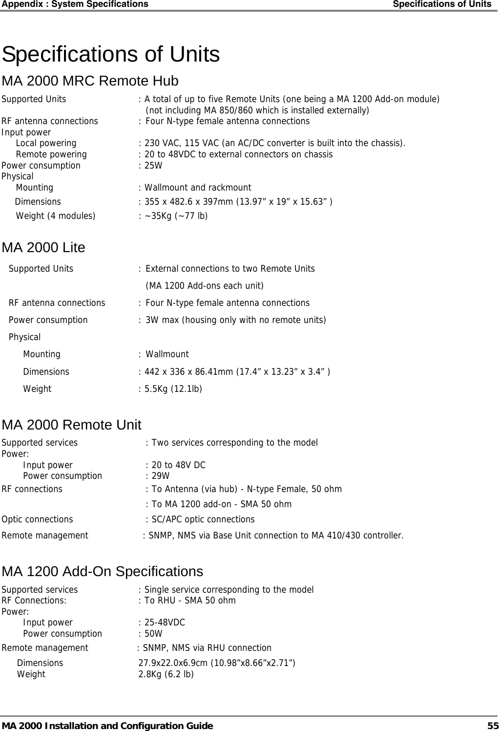 Appendix : System Specifications    Specifications of Units   MA 2000 Installation and Configuration Guide  55 Specifications of Units MA 2000 MRC Remote Hub Supported Units  : A total of up to five Remote Units (one being a MA 1200 Add-on module)   (not including MA 850/860 which is installed externally) RF antenna connections  : Four N-type female antenna connections Input power     Local powering  : 230 VAC, 115 VAC (an AC/DC converter is built into the chassis).   Remote powering  : 20 to 48VDC to external connectors on chassis Power consumption  : 25W Physical    Mounting  : Wallmount and rackmount Dimensions    : 355 x 482.6 x 397mm (13.97” x 19” x 15.63” )   Weight (4 modules)  : ~35Kg (~77 lb) MA 2000 Lite Supported Units  : External connections to two Remote Units       (MA 1200 Add-ons each unit) RF antenna connections  : Four N-type female antenna connections Power consumption  : 3W max (housing only with no remote units) Physical   Mounting  : Wallmount    Dimensions  : 442 x 336 x 86.41mm (17.4” x 13.23” x 3.4” ) Weight  : 5.5Kg (12.1lb) MA 2000 Remote Unit Supported services  : Two services corresponding to the model  Power:    Input power  : 20 to 48V DC   Power consumption  : 29W    RF connections  : To Antenna (via hub) - N-type Female, 50 ohm     : To MA 1200 add-on - SMA 50 ohm Optic connections  : SC/APC optic connections  Remote management           : SNMP, NMS via Base Unit connection to MA 410/430 controller. MA 1200 Add-On Specifications Supported services  : Single service corresponding to the model  RF Connections:  : To RHU - SMA 50 ohm Power:    Input power  : 25-48VDC   Power consumption  : 50W    Remote management         : SNMP, NMS via RHU connection Dimensions 27.9x22.0x6.9cm (10.98”x8.66”x2.71”)   Weight  2.8Kg (6.2 lb) 