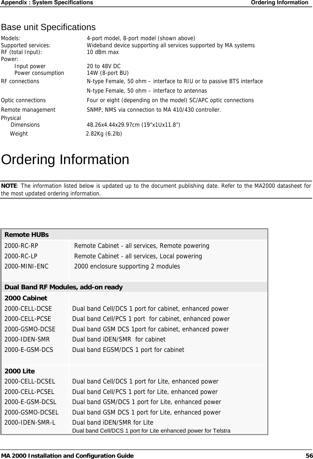 Appendix : System Specifications    Ordering Information   MA 2000 Installation and Configuration Guide  56 Base unit Specifications Models: 4-port model, 8-port model (shown above) Supported services:  Wideband device supporting all services supported by MA systems RF (total Input):    10 dBm max Power:    Input power  20 to 48V DC   Power consumption  14W (8-port BU)   RF connections    N-type Female, 50 ohm – interface to RIU or to passive BTS interface       N-type Female, 50 ohm – interface to antennas Optic connections    Four or eight (depending on the model) SC/APC optic connections  Remote management    SNMP, NMS via connection to MA 410/430 controller. Physical   Dimensions  48.26x4.44x29.97cm (19”x1Ux11.8”)   Weight           2.82Kg (6.2lb) Ordering Information NOTE: The information listed below is updated up to the document publishing date. Refer to the MA2000 datasheet for the most updated ordering information.    Remote HUBs 2000-RC-RP2000-RC-LP2000-MINI-ENC Remote Cabinet - all services, Remote powering  Remote Cabinet - all services, Local powering  2000 enclosure supporting 2 modules Dual Band RF Modules, add-on ready  2000 Cabinet 2000-CELL-DCSE 2000-CELL-PCSE 2000-GSMO-DCSE 2000-IDEN-SMR 2000-E-GSM-DCS   Dual band Cell/DCS 1 port for cabinet, enhanced power Dual band Cell/PCS 1 port  for cabinet, enhanced power Dual band GSM DCS 1port for cabinet, enhanced power Dual band iDEN/SMR  for cabinet  Dual band EGSM/DCS 1 port for cabinet 2000 Lite 2000-CELL-DCSEL 2000-CELL-PCSEL 2000-E-GSM-DCSL 2000-GSMO-DCSEL 2000-IDEN-SMR-L  Dual band Cell/DCS 1 port for Lite, enhanced power Dual band Cell/PCS 1 port for Lite, enhanced power Dual band GSM/DCS 1 port for Lite, enhanced power Dual band GSM DCS 1 port for Lite, enhanced power Dual band iDEN/SMR for Lite Dual band Cell/DCS 1 port for Lite enhanced power for Telstra 