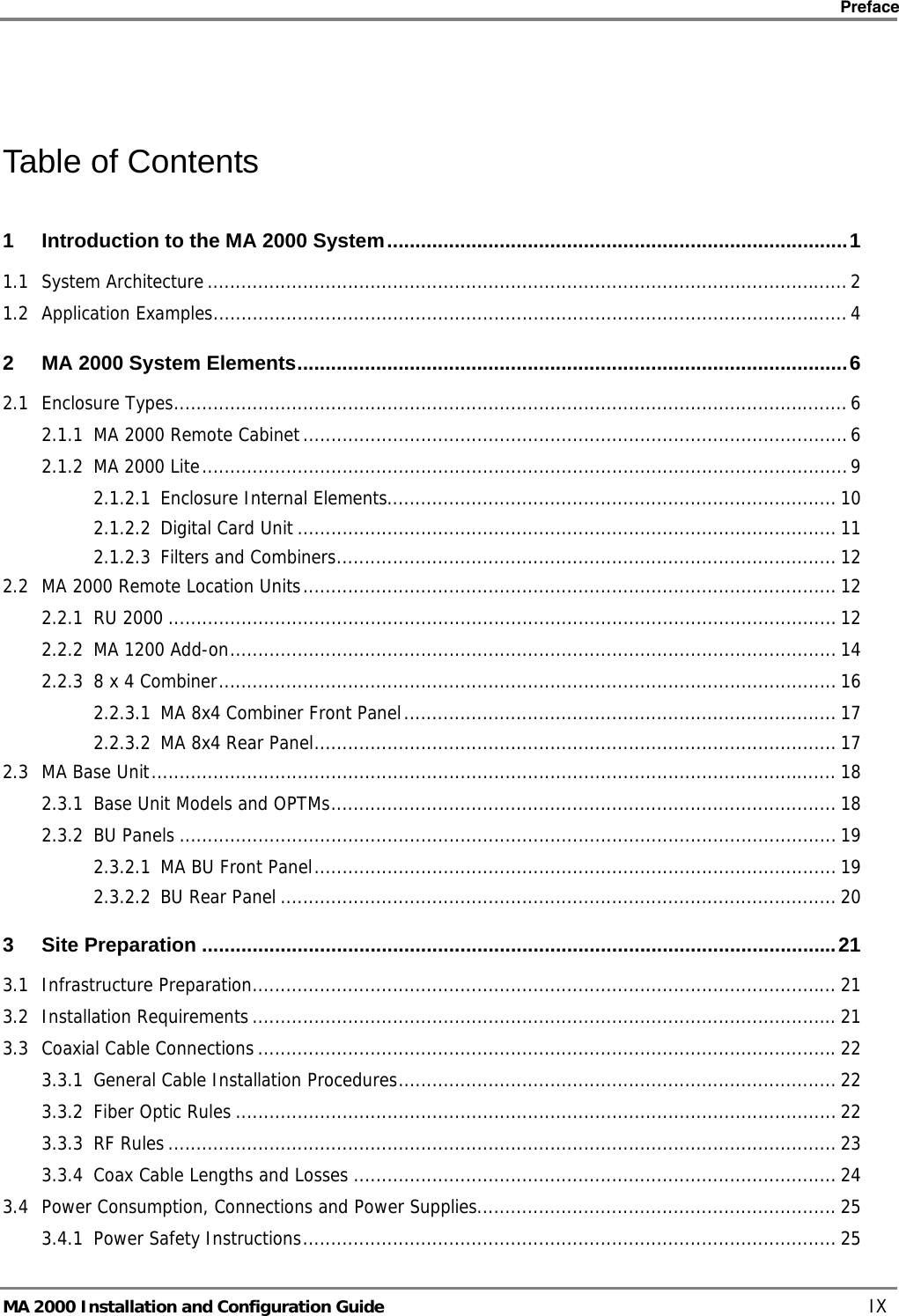    Preface      MA 2000 Installation and Configuration Guide    IX  Table of Contents 1 Introduction to the MA 2000 System..................................................................................1 1.1 System Architecture..................................................................................................................2 1.2 Application Examples.................................................................................................................4 2 MA 2000 System Elements..................................................................................................6 2.1 Enclosure Types........................................................................................................................6 2.1.1 MA 2000 Remote Cabinet.................................................................................................6 2.1.2 MA 2000 Lite...................................................................................................................9 2.1.2.1 Enclosure Internal Elements................................................................................ 10 2.1.2.2 Digital Card Unit................................................................................................ 11 2.1.2.3 Filters and Combiners......................................................................................... 12 2.2 MA 2000 Remote Location Units............................................................................................... 12 2.2.1 RU 2000 ....................................................................................................................... 12 2.2.2 MA 1200 Add-on............................................................................................................ 14 2.2.3 8 x 4 Combiner.............................................................................................................. 16 2.2.3.1 MA 8x4 Combiner Front Panel............................................................................. 17 2.2.3.2 MA 8x4 Rear Panel............................................................................................. 17 2.3 MA Base Unit.......................................................................................................................... 18 2.3.1 Base Unit Models and OPTMs.......................................................................................... 18 2.3.2 BU Panels .....................................................................................................................19 2.3.2.1 MA BU Front Panel............................................................................................. 19 2.3.2.2 BU Rear Panel ................................................................................................... 20 3 Site Preparation .................................................................................................................21 3.1 Infrastructure Preparation........................................................................................................ 21 3.2 Installation Requirements........................................................................................................ 21 3.3 Coaxial Cable Connections .......................................................................................................22 3.3.1 General Cable Installation Procedures.............................................................................. 22 3.3.2 Fiber Optic Rules ........................................................................................................... 22 3.3.3 RF Rules ....................................................................................................................... 23 3.3.4 Coax Cable Lengths and Losses ...................................................................................... 24 3.4 Power Consumption, Connections and Power Supplies................................................................ 25 3.4.1 Power Safety Instructions............................................................................................... 25 