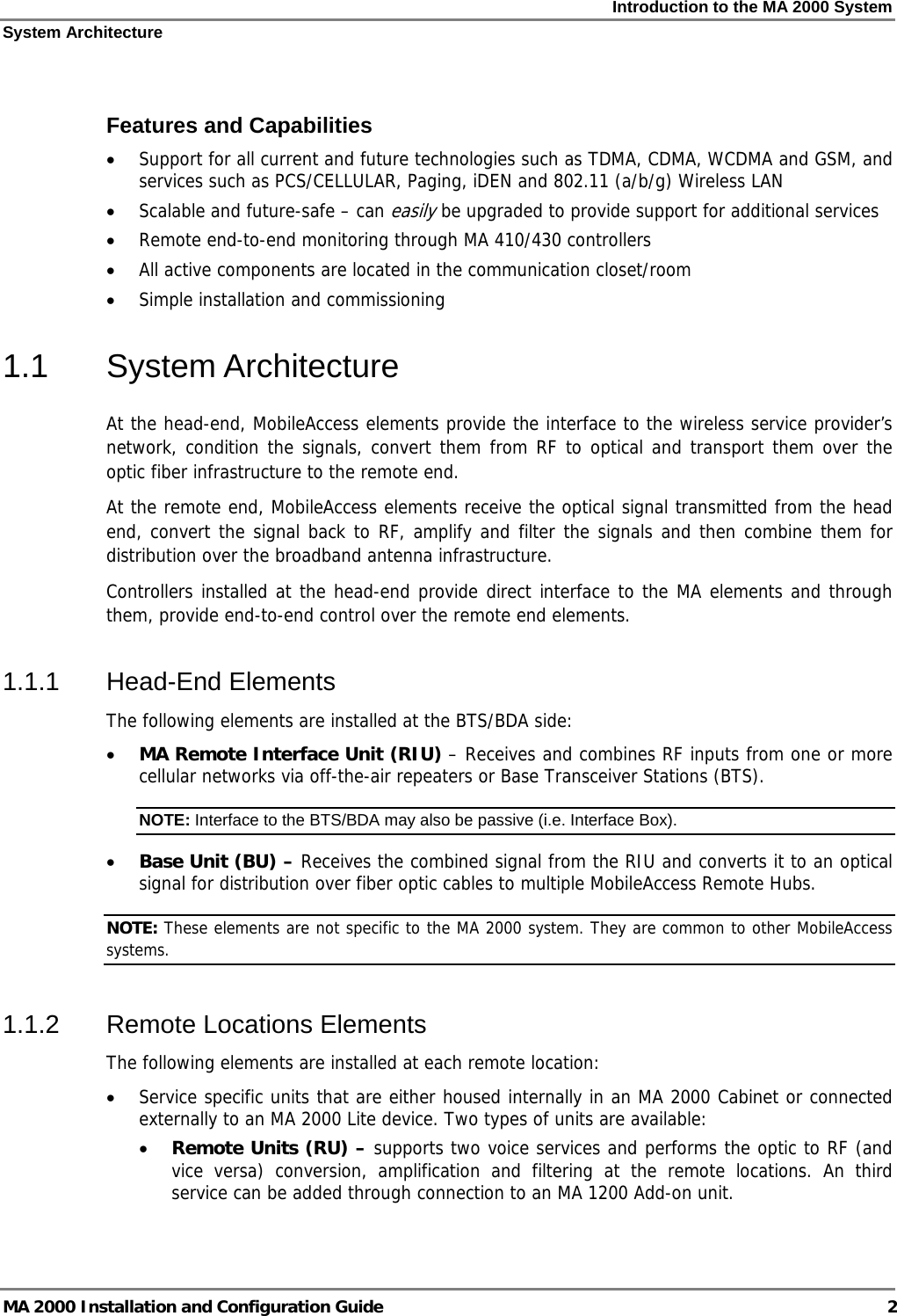 Introduction to the MA 2000 System System Architecture MA 2000 Installation and Configuration Guide  2                  Features and Capabilities • Support for all current and future technologies such as TDMA, CDMA, WCDMA and GSM, and services such as PCS/CELLULAR, Paging, iDEN and 802.11 (a/b/g) Wireless LAN  • Scalable and future-safe – can easily be upgraded to provide support for additional services  • Remote end-to-end monitoring through MA 410/430 controllers  • All active components are located in the communication closet/room • Simple installation and commissioning  1.1 System Architecture At the head-end, MobileAccess elements provide the interface to the wireless service provider’s network, condition the signals, convert them from RF to optical and transport them over the optic fiber infrastructure to the remote end. At the remote end, MobileAccess elements receive the optical signal transmitted from the head end, convert the signal back to RF, amplify and filter the signals and then combine them for distribution over the broadband antenna infrastructure. Controllers installed at the head-end provide direct interface to the MA elements and through them, provide end-to-end control over the remote end elements. 1.1.1 Head-End Elements The following elements are installed at the BTS/BDA side: • MA Remote Interface Unit (RIU) – Receives and combines RF inputs from one or more cellular networks via off-the-air repeaters or Base Transceiver Stations (BTS). NOTE: Interface to the BTS/BDA may also be passive (i.e. Interface Box).  • Base Unit (BU) – Receives the combined signal from the RIU and converts it to an optical signal for distribution over fiber optic cables to multiple MobileAccess Remote Hubs. NOTE: These elements are not specific to the MA 2000 system. They are common to other MobileAccess systems. 1.1.2 Remote Locations Elements The following elements are installed at each remote location: • Service specific units that are either housed internally in an MA 2000 Cabinet or connected externally to an MA 2000 Lite device. Two types of units are available:  • Remote Units (RU) – supports two voice services and performs the optic to RF (and vice versa) conversion, amplification and filtering at the remote locations. An third service can be added through connection to an MA 1200 Add-on unit. 