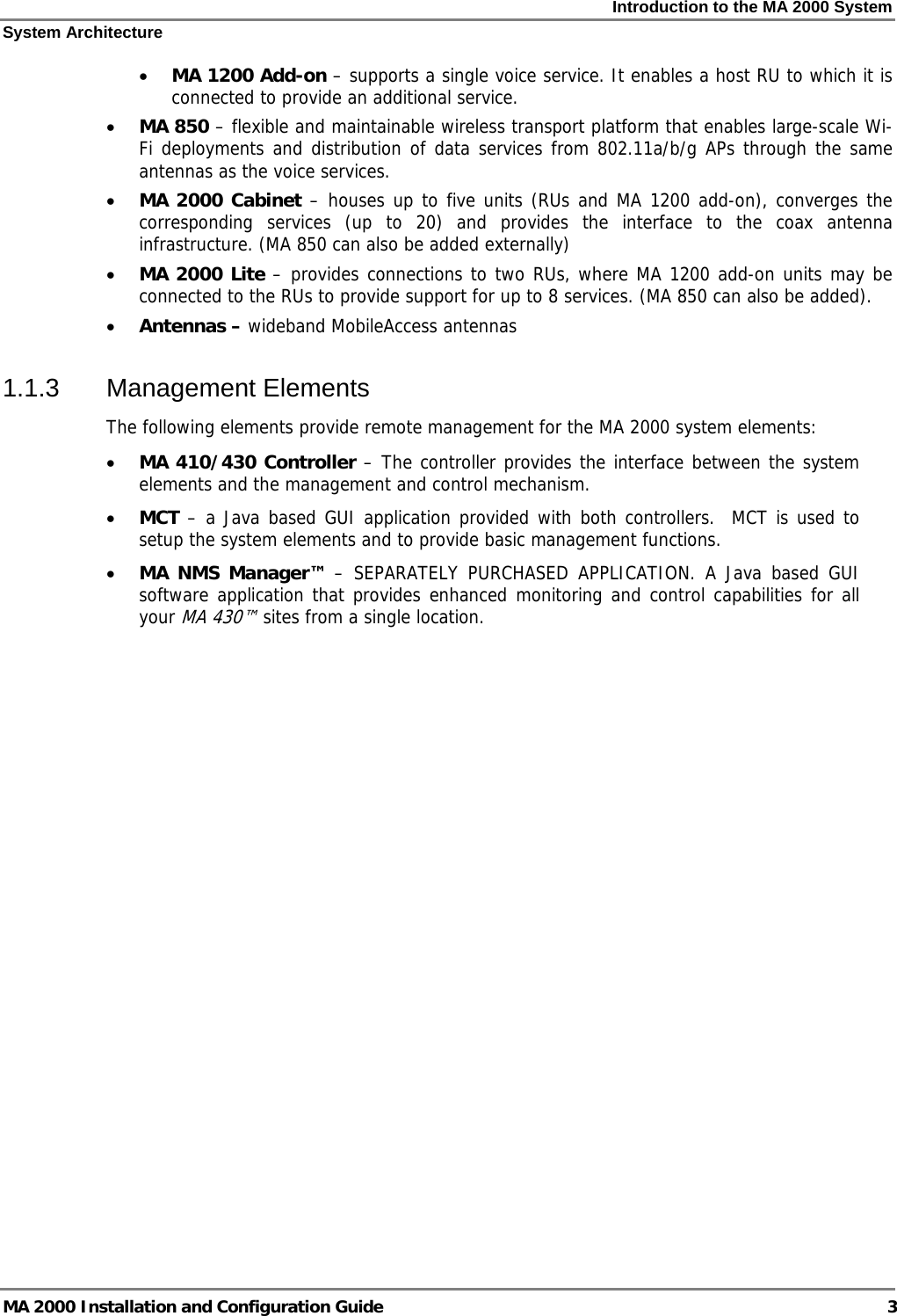 Introduction to the MA 2000 System System Architecture MA 2000 Installation and Configuration Guide  3 • MA 1200 Add-on – supports a single voice service. It enables a host RU to which it is connected to provide an additional service.  • MA 850 – flexible and maintainable wireless transport platform that enables large-scale Wi-Fi deployments and distribution of data services from 802.11a/b/g APs through the same antennas as the voice services.  • MA 2000 Cabinet – houses up to five units (RUs and MA 1200 add-on), converges the corresponding services (up to 20) and provides the interface to the coax antenna infrastructure. (MA 850 can also be added externally) • MA 2000 Lite – provides connections to two RUs, where MA 1200 add-on units may be connected to the RUs to provide support for up to 8 services. (MA 850 can also be added). • Antennas – wideband MobileAccess antennas 1.1.3 Management Elements The following elements provide remote management for the MA 2000 system elements: • MA 410/430 Controller – The controller provides the interface between the system  elements and the management and control mechanism.  • MCT – a Java based GUI application provided with both controllers.  MCT is used to setup the system elements and to provide basic management functions.  • MA NMS Manager™ – SEPARATELY PURCHASED APPLICATION. A Java based GUI software application that provides enhanced monitoring and control capabilities for all your MA 430™ sites from a single location.   