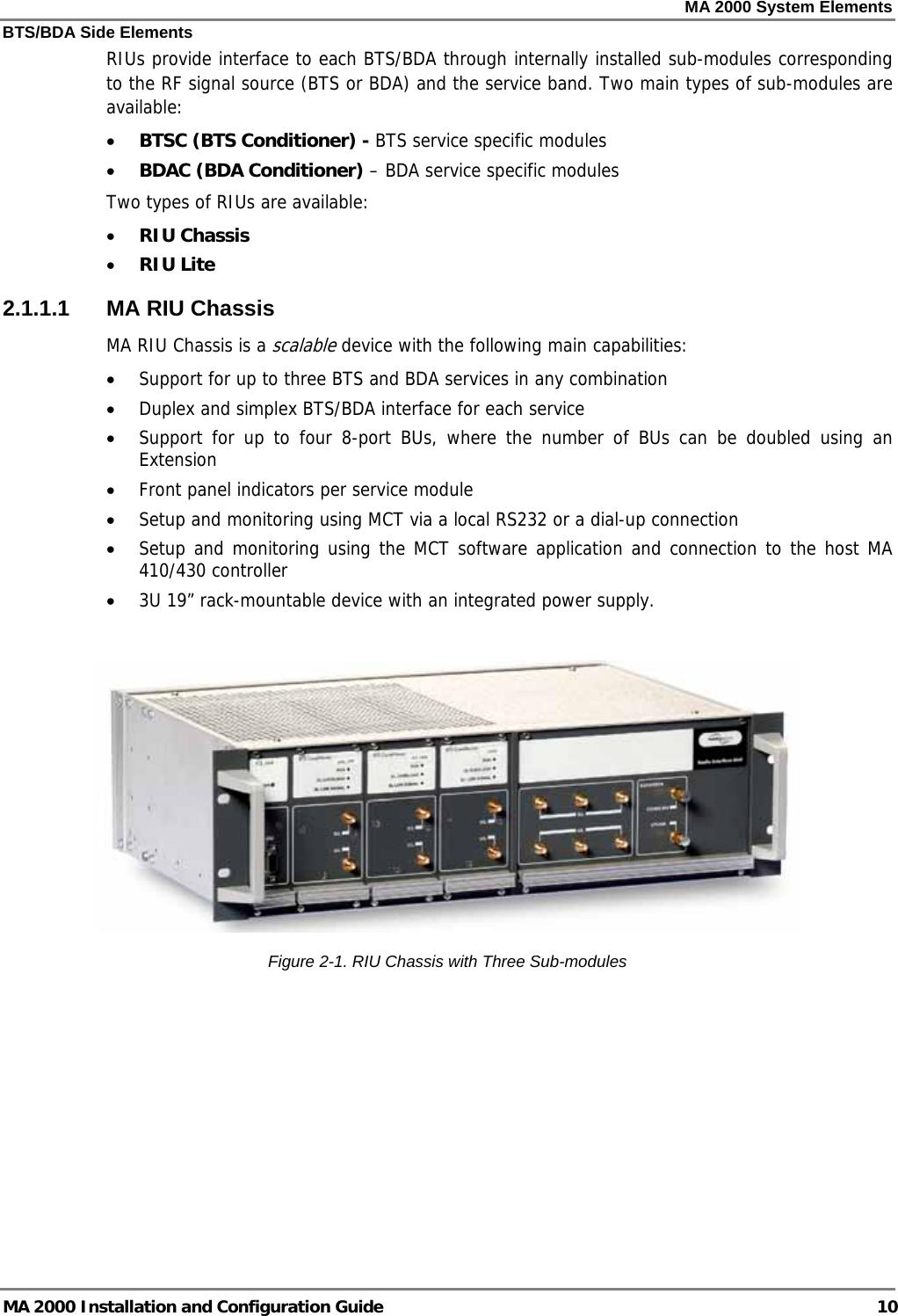 MA 2000 System Elements BTS/BDA Side Elements MA 2000 Installation and Configuration Guide  10 RIUs provide interface to each BTS/BDA through internally installed sub-modules corresponding to the RF signal source (BTS or BDA) and the service band. Two main types of sub-modules are available:   • BTSC (BTS Conditioner) - BTS service specific modules • BDAC (BDA Conditioner) – BDA service specific modules Two types of RIUs are available:  • RIU Chassis  • RIU Lite 2.1.1.1  MA RIU Chassis MA RIU Chassis is a scalable device with the following main capabilities: • Support for up to three BTS and BDA services in any combination • Duplex and simplex BTS/BDA interface for each service • Support for up to four 8-port BUs, where the number of BUs can be doubled using an Extension • Front panel indicators per service module  • Setup and monitoring using MCT via a local RS232 or a dial-up connection • Setup and monitoring using the MCT software application and connection to the host MA 410/430 controller • 3U 19” rack-mountable device with an integrated power supply.   Figure  2-1. RIU Chassis with Three Sub-modules 