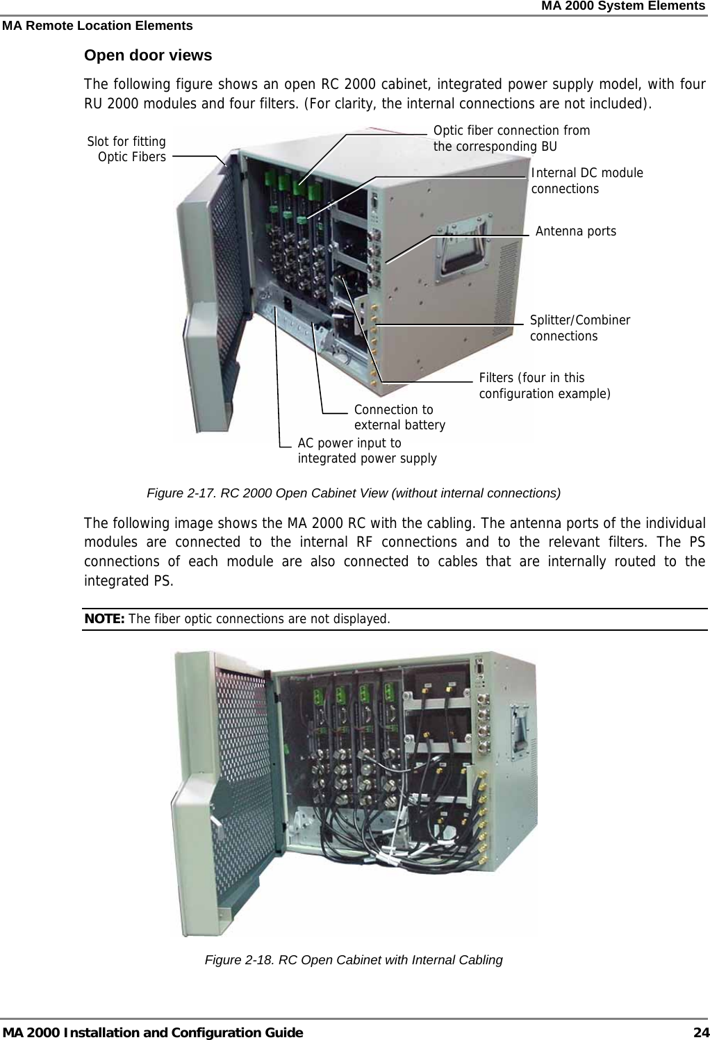 MA 2000 System Elements MA Remote Location Elements MA 2000 Installation and Configuration Guide  24 Open door views The following figure shows an open RC 2000 cabinet, integrated power supply model, with four RU 2000 modules and four filters. (For clarity, the internal connections are not included).    Figure  2-17. RC 2000 Open Cabinet View (without internal connections) The following image shows the MA 2000 RC with the cabling. The antenna ports of the individual modules are connected to the internal RF connections and to the relevant filters. The PS connections of each module are also connected to cables that are internally routed to the integrated PS.  NOTE: The fiber optic connections are not displayed.  Figure  2-18. RC Open Cabinet with Internal Cabling Optic fiber connection from the corresponding BU Slot for fitting Optic Fibers AC power input to integrated power supplyInternal DC module connections Splitter/Combiner connections Filters (four in this configuration example)Connection to external battery Antenna ports