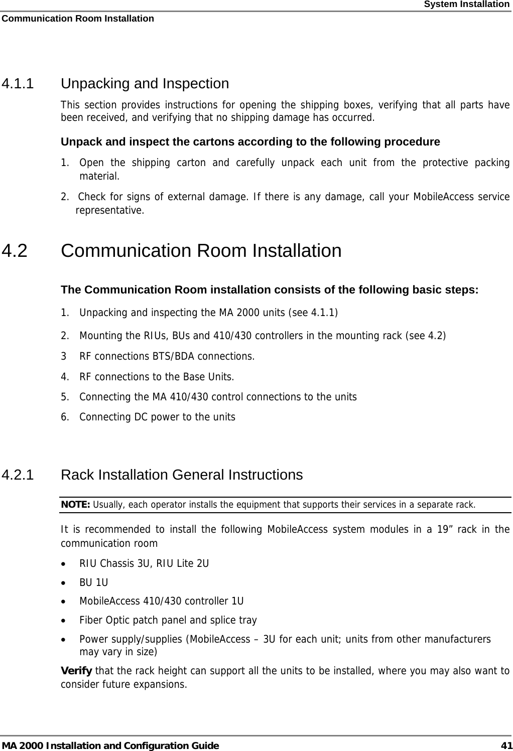 System Installation Communication Room Installation MA 2000 Installation and Configuration Guide  41  4.1.1  Unpacking and Inspection This section provides instructions for opening the shipping boxes, verifying that all parts have been received, and verifying that no shipping damage has occurred.  Unpack and inspect the cartons according to the following procedure 1.  Open the shipping carton and carefully unpack each unit from the protective packing material. 2.  Check for signs of external damage. If there is any damage, call your MobileAccess service     representative. 4.2  Communication Room Installation The Communication Room installation consists of the following basic steps: 1.  Unpacking and inspecting the MA 2000 units (see  4.1.1) 2.  Mounting the RIUs, BUs and 410/430 controllers in the mounting rack (see  4.2) 3  RF connections BTS/BDA connections. 4.  RF connections to the Base Units.  5.   Connecting the MA 410/430 control connections to the units 6.  Connecting DC power to the units  4.2.1  Rack Installation General Instructions NOTE: Usually, each operator installs the equipment that supports their services in a separate rack. It is recommended to install the following MobileAccess system modules in a 19” rack in the communication room • RIU Chassis 3U, RIU Lite 2U • BU 1U  • MobileAccess 410/430 controller 1U • Fiber Optic patch panel and splice tray • Power supply/supplies (MobileAccess – 3U for each unit; units from other manufacturers may vary in size) Verify that the rack height can support all the units to be installed, where you may also want to consider future expansions. 