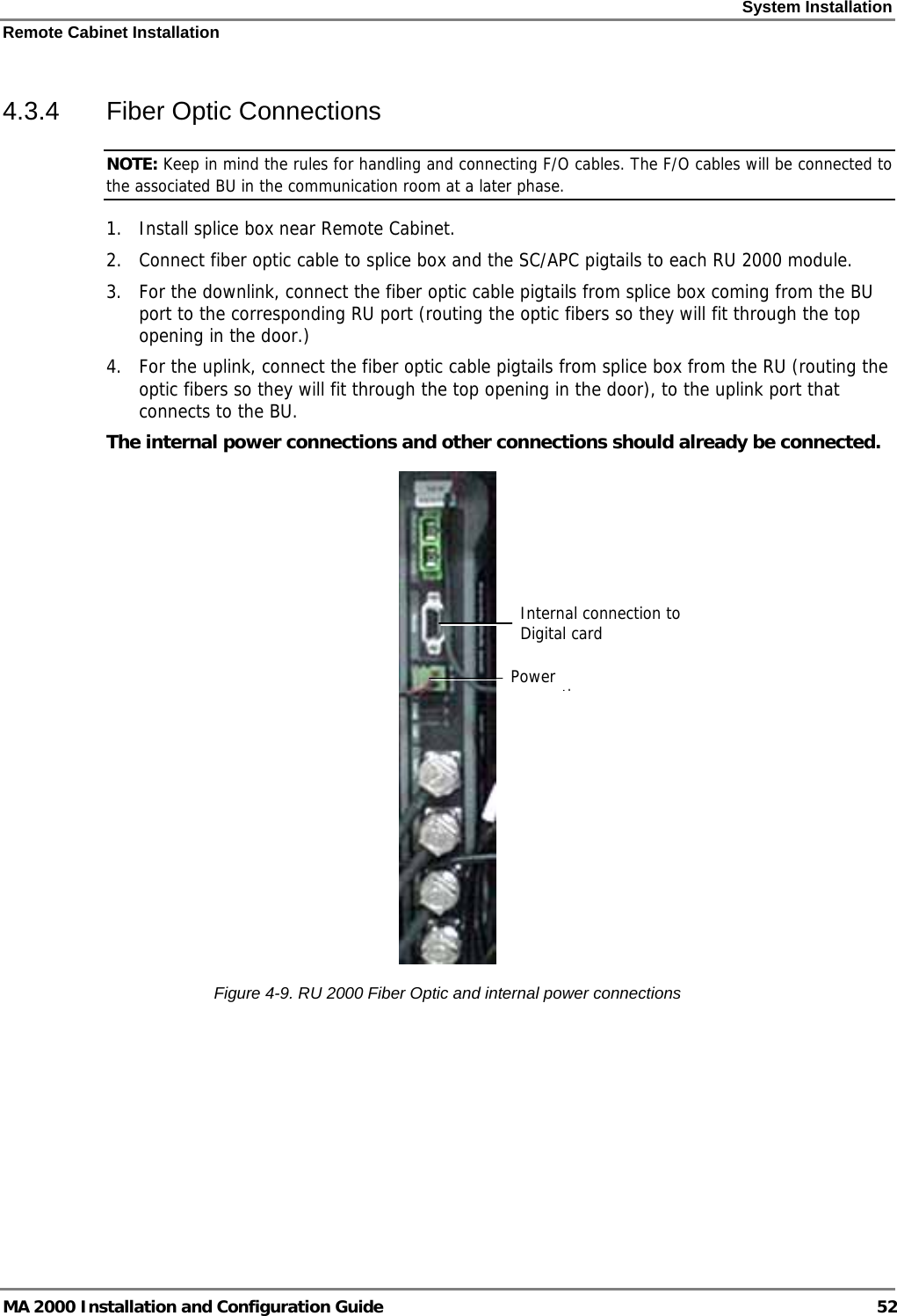 System Installation Remote Cabinet Installation MA 2000 Installation and Configuration Guide  52 4.3.4  Fiber Optic Connections NOTE: Keep in mind the rules for handling and connecting F/O cables. The F/O cables will be connected to the associated BU in the communication room at a later phase.  1. Install splice box near Remote Cabinet.  2. Connect fiber optic cable to splice box and the SC/APC pigtails to each RU 2000 module.  3. For the downlink, connect the fiber optic cable pigtails from splice box coming from the BU port to the corresponding RU port (routing the optic fibers so they will fit through the top opening in the door.)  4. For the uplink, connect the fiber optic cable pigtails from splice box from the RU (routing the optic fibers so they will fit through the top opening in the door), to the uplink port that connects to the BU.   The internal power connections and other connections should already be connected.  Figure  4-9. RU 2000 Fiber Optic and internal power connections Power tiInternal connection to Digital card 
